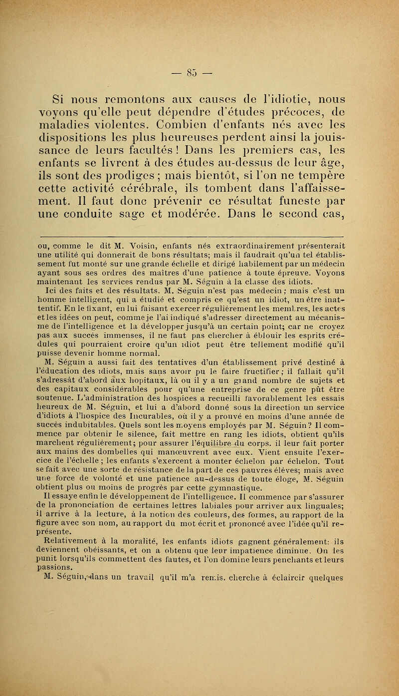 Si nous remontons aux causes de l'idiotie, nous voyons qu'elle peut dépendre d'études précoces, de maladies violentes. Combien d'enfants nés avec les dispositions les plus heureuses perdent ainsi la jouis- sance de leurs facultés ! Dans les premiers cas, les enfants se livrent à des études au-dessus de leur âge, ils sont des prodiges ; mais bientôt, si l'on ne tempère cette activité cérébrale, ils tombent dans l'affaisse- ment. Il faut donc prévenir ce résultat funeste par une conduite sage et modérée. Dans le second cas, ou, comme le dit M. Voisin, enfants nés extraordinairement présenterait une utilité qui donnerait de bons résultats; mais il faudrait qu'un tel établis- sement fut monté sur une grande échelle et dirigé habilement par un médecin ayant sous ses ordres des maîtres d'une patience à toute épreuve. Voyons maintenant les services rendus par M. Séguin à la classe des idiots. Ici des faits et des résultats. M. Séguin n'est pas médecin; mais c'est un homme intelligent, qui a étudié et compris ce qu'est un idiot, un être inat- tentif. En le lixant, en lui faisant exercer régulièrement les membres, les actes etles idées on peut, commeje l'ai indiqué s'adresser directement au mécanis- me de l'intelligence et la développer jusqu'à un certain point; car ne croyez pas aux succès immenses, il ne faut pas chercher à éblouir les esprits cré- dules qui pourraient croire qu'un idiot peut être tellement modifié qu'il puisse devenir homme normal. M. Séguin a aussi fait des tentatives d'un établissement privé destiné à l'éducation des idiots, mais sans avoir pu le faire fructifier ; il fallait qu'il s'adressât d'abord aux hôpitaux, là ou il y a un giand nombre de sujets et des capitaux considérables pour qu'une entreprise de ce genre pût être soutenue. L'administration des hospices a recueilli favorablement les essais heureux de M. Séguin, et lui a d'abord donné sous la direction un service d'idiots à l'hospice des Incurables, oii il y a prouvé en moins d'une année de succès indubitables. Quels sont les moyens employés par M. Séguin? Il com- mence par obtenir le silence, fait mettre en rang les idiots, obtient qu'ils marchent régulièrement; pour assurer l'équilibre du corps, il leur fait porter aux mains des dombelies qui manoeuvrent avec eux. Vient ensuite l'exer- cice de l'échelle ; les enfants s'exercent à monter éclielon par échelon. Tout se fait avec une sorte de résistance de la part de ces pauvres élèves; mais avec une force de volonté et une patience au-dessus de toute éloge, M. Séguin obtient plus ou moins de progrès par cette gymnastique. Il essaye enfin le développement de l'intelligence. Il commence par s'assurer de la prononciation de certaines lettres labiales pour arriver aux linguales; il arrive à la lecture, à la notion des couleurs, des formes, au rapport de la figure avec son nom, au rapport du mot écrit et prononcé avec l'idée qu'il re- présente. Relativement à la moralité, les enfants idiots gagnent généralement: ils deviennent obéissants, et on a obtenu que leur impatience diminue. On les punit lorsqu'ils commettent des fautes, et l'on domine leurs pencliants et leurs passions. M. Séguin,--dans un travail qu'il m'a remis, cherche à éclaircir quelques