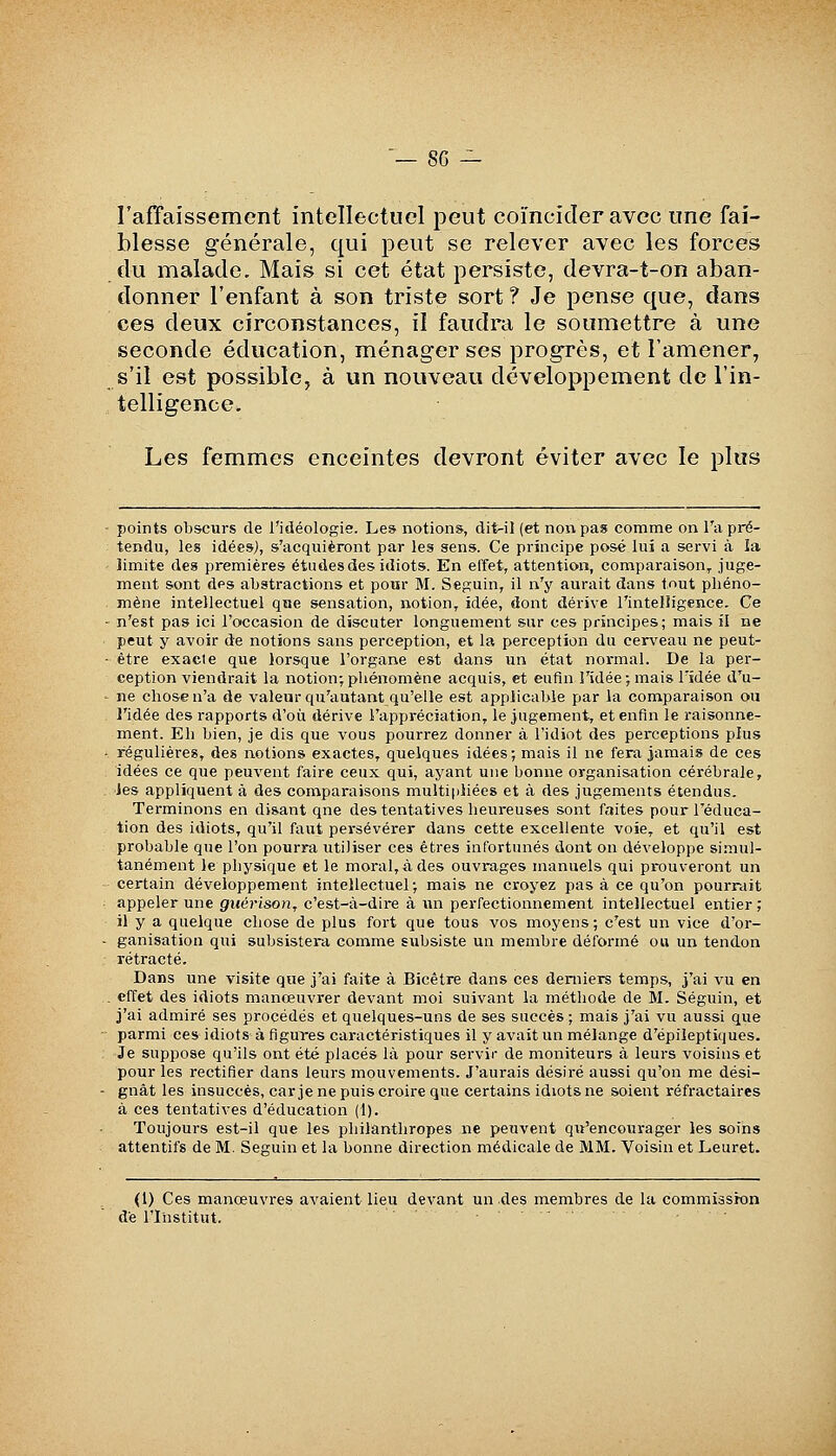 rafïaissement intellectuel peut coïncider avec une fai- blesse générale, qui peut se relever avec les forces du malade. Mais si cet état persiste, devra-t-on aban- donner l'enfant à son triste sort ? Je pense que, dans ces deux circonstances, il faudra le soumettre à une seconde éducation, ménager ses progrès, et l'amener, s'il est possible, à un nouveau développement de l'in- telligence. Les femmes enceintes devront éviter avec le plus points obscurs de l'idéologie. Les notions, dit-il (et non pas comme on l'a pré- tendu, les idées), s'acquièront par les sens. Ce principe posé lui a servi à ia limite des premières études des idiots. En effet, attention, comparaison^ juge- ment sont des abstractions et pour M. Seguin, il n'y aurait dans tout phéno- mène intellectuel que sensation, notion^ idée, dont dérive l'intelligence. Ce n'est pas ici l'occasion de discuter longuement sur ces principes; mais il ne peut y avoir de notions sans perception, et la perception du cerveau ne peut- être exacte que lorsque l'organe est dans un état normal. De la per- ception viendrait la notion;phénomène acquis, et eufln l'idée;mais l'idée d'u- ne chose n'a de valeur qu'autant qu'elle est applicable par la comparaison ou l'idée des rapports d'où dérive l'appréciation, le jugement, et enfin le raisonne- ment. Eh bien, je dis que vous pourrez donner à l'idiot des perceptions plus régulières, des notions exactes, quelques idées; mais il ne fera jamais de ces idées ce que peuvent faire ceux qui, ayant une bonne organisation cérébrale, ies appliquent à des comparaisons multiiiliées et à des jugements étendus. Terminons en disant qne des tentatives heureuses sont faites pour l'éduca- tion des idiots, qu'il faut persévérer dans cette excellente voie, et qu'il est probable que l'on pourra utiliser ces êtres infortunés dont on développe simul- tanément le physique et le moral, à des ouvrages manuels qui prouveront un certain développement intellectuel; mais ne croyez pas à ce qu'on pourrait appeler une guérison, c'est-à-dire à un perfectionnement intellectuel entier ; il y a quelque chose de plus fort que tous vos moyens; c'est un vice d'or- ganisation qui subsistera comme subsiste un membre déformé ou un tendon rétracté. Dans une visite que j'ai faite à Bicétre dans ces derniers temps, j'ai vu en effet des idiots manœuvrer devant moi suivant la métliode de M. Séguin, et j'ai admiré ses procédés et quelques-uns de ses succès; mais j'ai vu aussi que parmi ces idiots à figures caractéristiques il y avait un mélange d'épileptiques. Je suppose qu'ils ont été placés là pour servir de moniteurs à leurs voisins et pour les rectifier dans leurs mouvements. J'aurais désiré aussi qu'on me dési- gnât les insuccès, car je ne puis croire que certains idiots ne soient réfractaires à ces tentatives d'éducation (1). Toujours est-il que les philanthropes ne peuvent qu'encourager les soins attentifs de M. Seguin et la bonne direction médicale de MM. Voisin et Leuret. (1) Ces manœuvres avaient lieu devant un .des membres de la commission de l'Institut. ......
