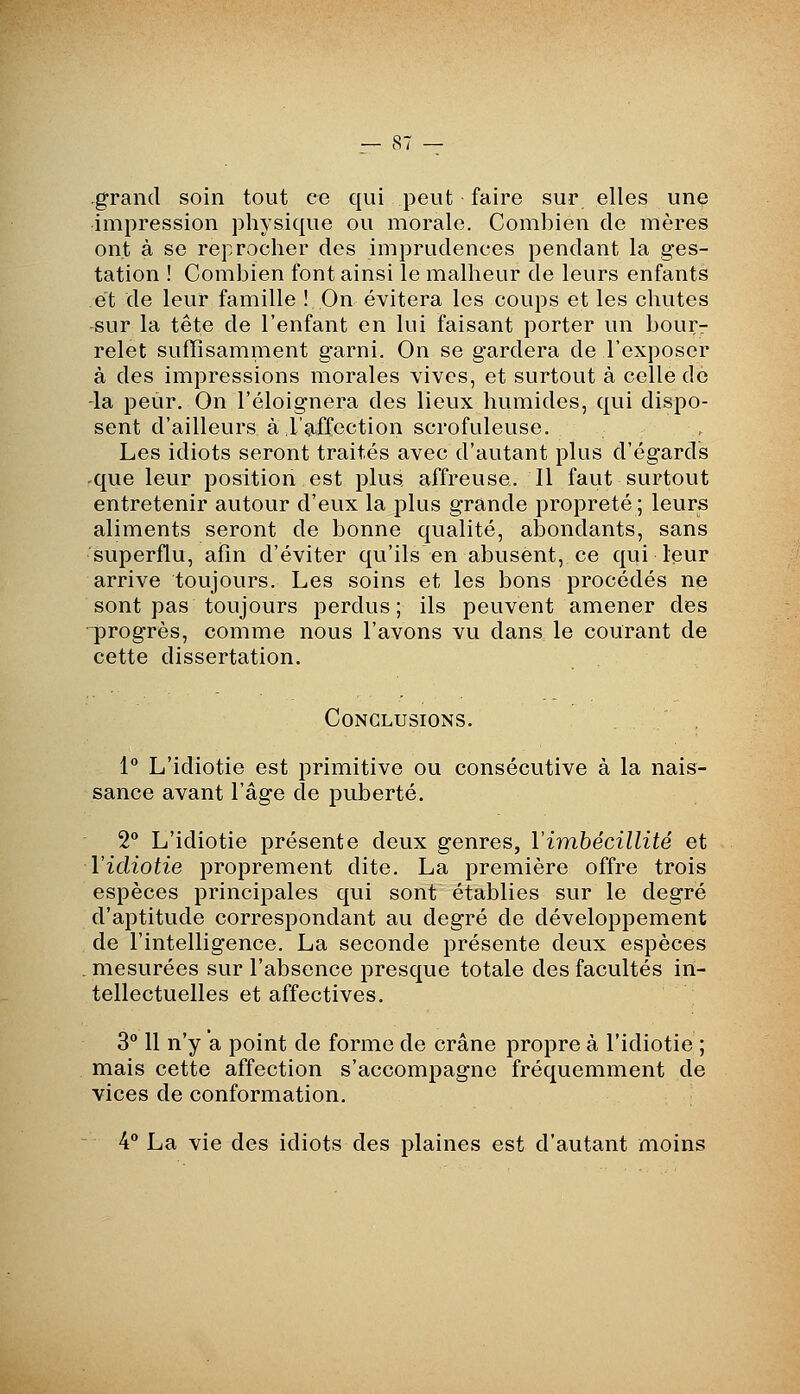 .grand soin tout ce qui peut faire sur elles une impression physique ou morale. Combien de mères ont à se reprocher des imprudences pendant la ges- tation ! Combien font ainsi le malheur de leurs enfants et de leur famille ! On évitera les coups et les chutes ^ur la tête de l'enfant en lui faisant porter un bour- relet suffisamment garni. On se gardera de l'exposer à des impressions morales vives, et surtout à celle de -la peur. On l'éloignera des lieux humides, qui dispo- sent d'ailleurs à l'affection scrofuleuse. Les idiots seront traités avec d'autant plus d'égards que leur position est plus affreuse. Il faut surtout entretenir autour d'eux la plus grande propreté ; leurs aliments seront de bonne qualité, abondants, sans superflu, afin d'éviter qu'ils en abusent, ce qui leur arrive toujours. Les soins et les bons procédés ne sont pas toujours perdus; ils peuvent amener des progrès, comme nous l'avons vu dans le courant de cette dissertation. Conclusions. 1** L'idiotie est primitive ou consécutive à la nais- sance avant l'âge de puberté. 2° L'idiotie présente deux genres, Virahécillité et Vidiotie proprement dite. La première offre trois espèces principales qui sont établies sur le degré d'aptitude correspondant au degré de développement de l'intelligence. La seconde présente deux espèces . mesurées sur l'absence presque totale des facultés in- tellectuelles et affectives. 3 Il n'y a point de forme de crâne propre à l'idiotie ; mais cette affection s'accompagne fréquemment de vices de conformation. 4° La vie des idiots des plaines est d'autant moins