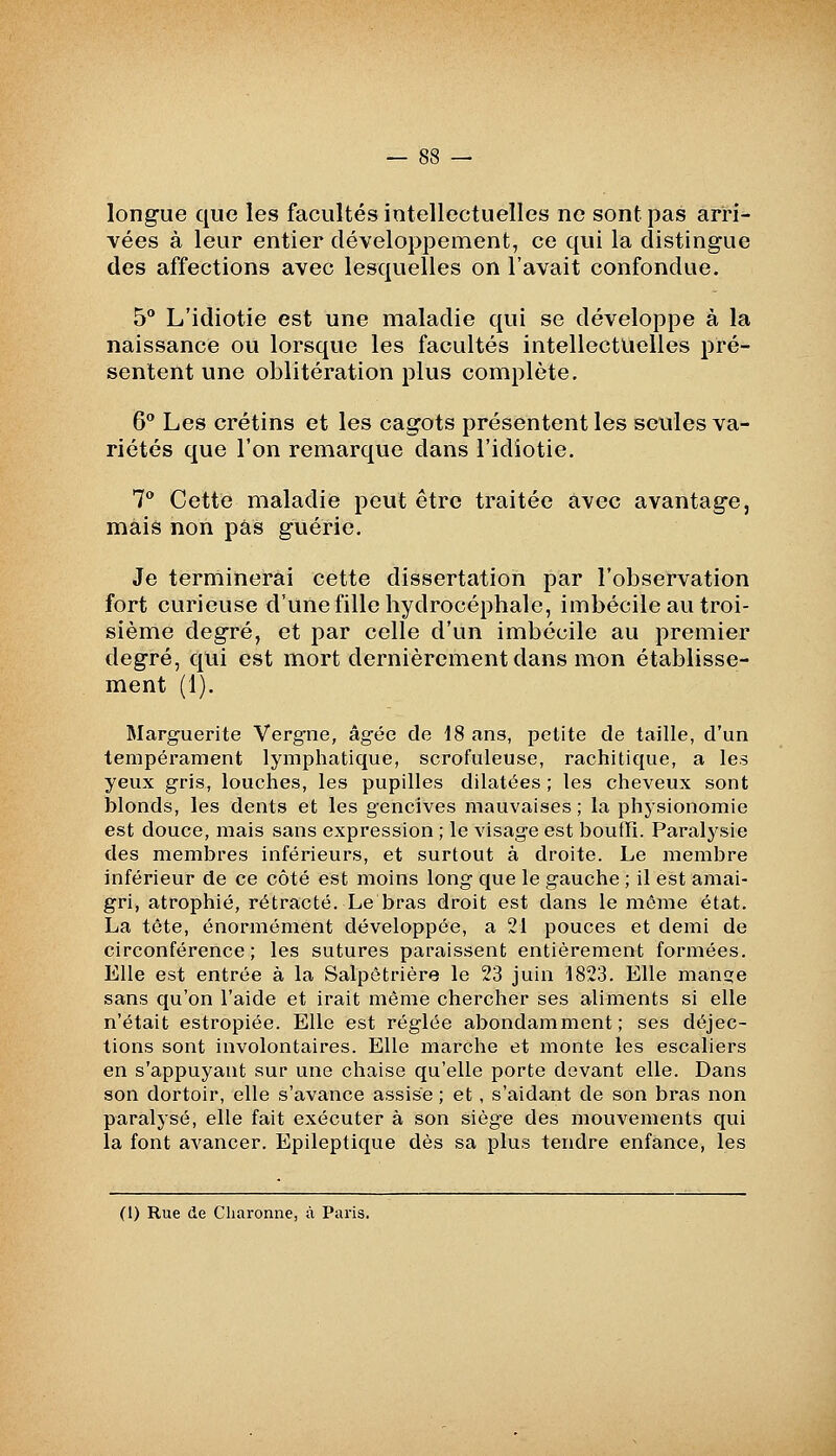 longue que les facultés intellectuelles ne sont pas arri- vées à leur entier développement, ce qui la distingue des affections avec lesquelles on l'avait confondue. 5 L'idiotie est une maladie qui se développe à la naissance ou lorsque les facultés intellectuelles pré- sentent une oblitération plus complète. 6 Les crétins et les cagots présentent les seules va- riétés que l'on remarque dans l'idiotie. 7° Cette maladie peut être traitée avec avantage, mais non pas guérie. Je terminerai cette dissertation par l'observation fort curieuse d'une fille hydrocéphale, imbécile au troi- sième degré, et par celle d'un imbécile au premier degré, qui est mort dernièrement dans mon établisse- ment (1). Slarguerite Vergne, âgée de 18 ans, petite de taille, d'un tempérament lymphatique, scrofuleuse, rachitique, a les yeux gris, louches, les pupilles dilatées ; les cheveux sont blonds, les dents et les gencives mauvaises ; la physionomie est douce, mais sans expression ; le visage est bouffi. Paralysie des membres inférieurs, et surtout à droite. Le membre inférieur de ce côté est moins long que le gauche ; il est amai- gri, atrophié, rétracté. Le bras droit est dans le même état. La tête, énormément développée, a 21 pouces et demi de circonférence; les sutures paraissent entièrement formées. Elle est entrée à la Salpôtrière le 23 juin 1823. Elle man^e sans qu'on l'aide et irait même chercher ses aliments si elle n'était estropiée. Elle est réglée abondamment; ses déjec- tions sont involontaires. Elle marche et monte les escaliers en s'appuyant sur une chaise qu'elle porte devant elle. Dans son dortoir, elle s'avance assise ; et, s'aidant de son bras non paralysé, elle fait exécuter à son siège des mouvements qui la font avancer. Epileptique dès sa plus tendre enfance, les (1) Rue de Cliaronne, à Paris.