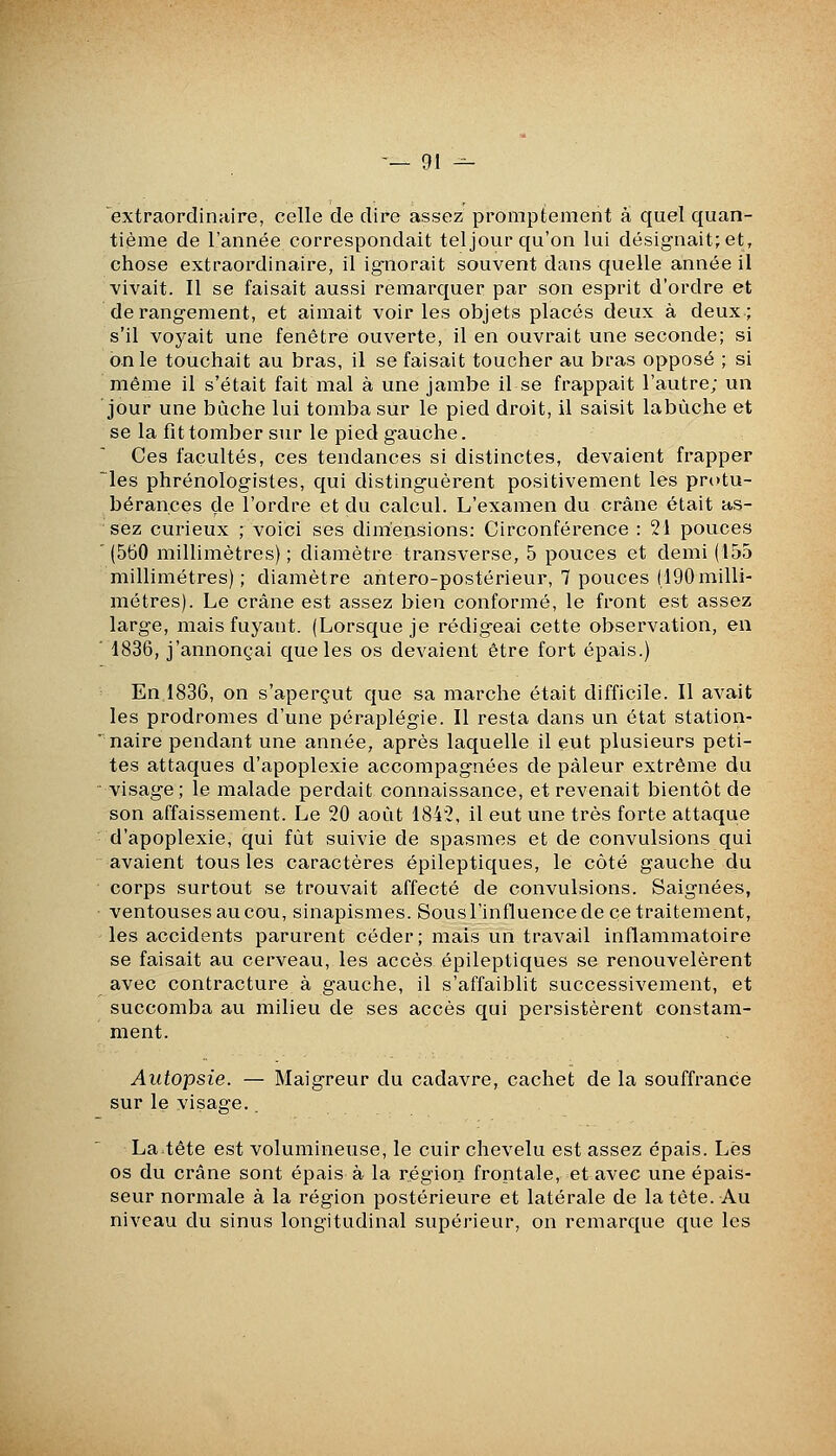 extraordinaire, celle de dire assez promptement a quel quan- tième de l'année correspondait tel jour qu'on lui désignait; et, chose extraordinaire, il ignorait souvent dans quelle année il vivait. Il se faisait aussi remarquer par son esprit d'ordre et dérangement, et aimait voir les objets placés deux à deux; s'il voyait une fenêtre ouverte, il en ouvrait une seconde; si on le touchait au bras, il se faisait toucher au bras opposé ; si même il s'était fait mal à une jambe il se frappait l'autre; un jour une bûche lui tomba sur le pied droit, il saisit labûche et se la fît tomber sur le pied gauche. Ces facultés, ces tendances si distinctes, devaient frapper ^les phrénologistes, qui distinguèrent positivement les protu- bérances de l'ordre et du calcul. L'examen du crâne était as- sez curieux ; voici ses dimensions: Circonférence : 21 pouces (560 millimètres); diamètre transverse, 5 pouces et demi (155 millimétrés); diamètre antero-postérieur, 7 pouces (190milli- métrés). Le crâne est assez bien conformé, le front est assez large, mais fuyant. (Lorsque je rédigeai cette observation, en ■ 1836, j'annonçai que les os devaient être fort épais.) En 1836, on s'aperçut que sa marche était difficile. Il avait les prodromes d'une péraplégie. Il resta dans un état station- naire pendant une année, après laquelle il eut plusieurs peti- tes attaques d'apoplexie accompagnées de pâleur extrême du visage; le malade perdait connaissance, et revenait bientôt de son affaissement. Le 20 août 1842, il eut une très forte attaque d'apoplexie, qui fût suivie de spasmes et de convulsions qui avaient tous les caractères épileptiques, le côté gauche du corps surtout se trouvait affecté de convulsions. Saignées, ventouses au cou, sinapismes. Sous l'influence de ce traitement, les accidents parurent céder; mais un travail inflammatoire se faisait au cerveau, les accès épileptiques se renouvelèrent avec contracture à gauche, il s'affaiblit successivement, et succomba au milieu de ses accès qui persistèrent constam- ment. Autopsie. — Maigreur du cadavre, cachet de la souffrance sur le visage.. La tête est volumineuse, le cuir chevelu est assez épais. Lès os du crâne sont épais à la région frontale, et avec une épais- seur normale à la région postérieure et latérale de la tête. Au niveau du sinus longitudinal supérieur, on remarque que les