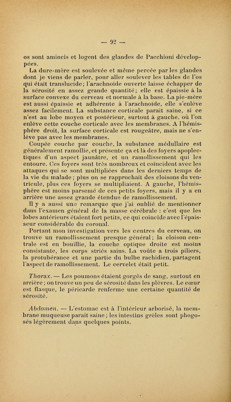 os sont amincis et logent des glandes de Pacchioni dévelop- pées. La dure-mère est soulevée et même percée parles glandes dont je viens de parler, pour aller soulever les tables de l'os qui était translucide; l'arachnoïde ouverte laisse échapper de la sérosité en assez grande quantité; elle est épaissie à la surface convexe du cerveau et normale à la base. La pie-mère est aussi épaissie et adhérente à l'arachnoïde, elle s'enlève assez facilement. La substance corticale parait saine, si ce n'est au lobe moyen et postérieur, surtout à gauche, où l'on enlève cette couche corticale avec les membranes. A l'hémis- phère droit, la surface corticale est rougeâtre, mais ne s'en- lève pas avec les membranes. Coupée couche par couche, la substance médullaire est généralement ramollie, et présente ça et là des foyers apoplec- tiques d'un aspect jaunâtre, et un ramollissement qui les entoure. Ces foyers sont très nombreux et coïncident avec les attaques qui se sont multipliées dans les derniers temps de la vie du malade ; plus on se rapprochait des cloisons du ven- tricule, plus ces foyers se multipliaient. A gauche, l'hémis- phère est moins parsemé de ces petits foyers, mais il y a en arrière une assez grande étendue de ramollissement. 11 y a aussi une remarque que j'ai oublié de mentionner dans l'examen général de la masse cérébrale : c'est que les lobes antérieurs étaient fort petits, ce qui coïncide avec l'épais- seur considérable du coronal. Portant mon investigation vers les centres du cerveau, on trouve un ramollissement presque général ; la cloison cen- trale est en bouillie, la couche optique droite est moins consistante, les corps striés sains. La voûte a trois piliers, la protubérance et une partie du bulbe rachidien, partagent l'aspect de ramollissement. Le cervelet était petit. Thorax. — Les poumons étaient gorgés de sang, surtout en arrière ; on trouve un peu de sérosité dans les plèvres. Le cœur est flasque, le péricarde renferme une certaine quantité de sérosité. Abdomen. — L'estomac est à l'intérieur arborisé, la mem- brane muqueuse paraît saine ; les intestins grêles sont phogo- sés légèrement dans quelques points.