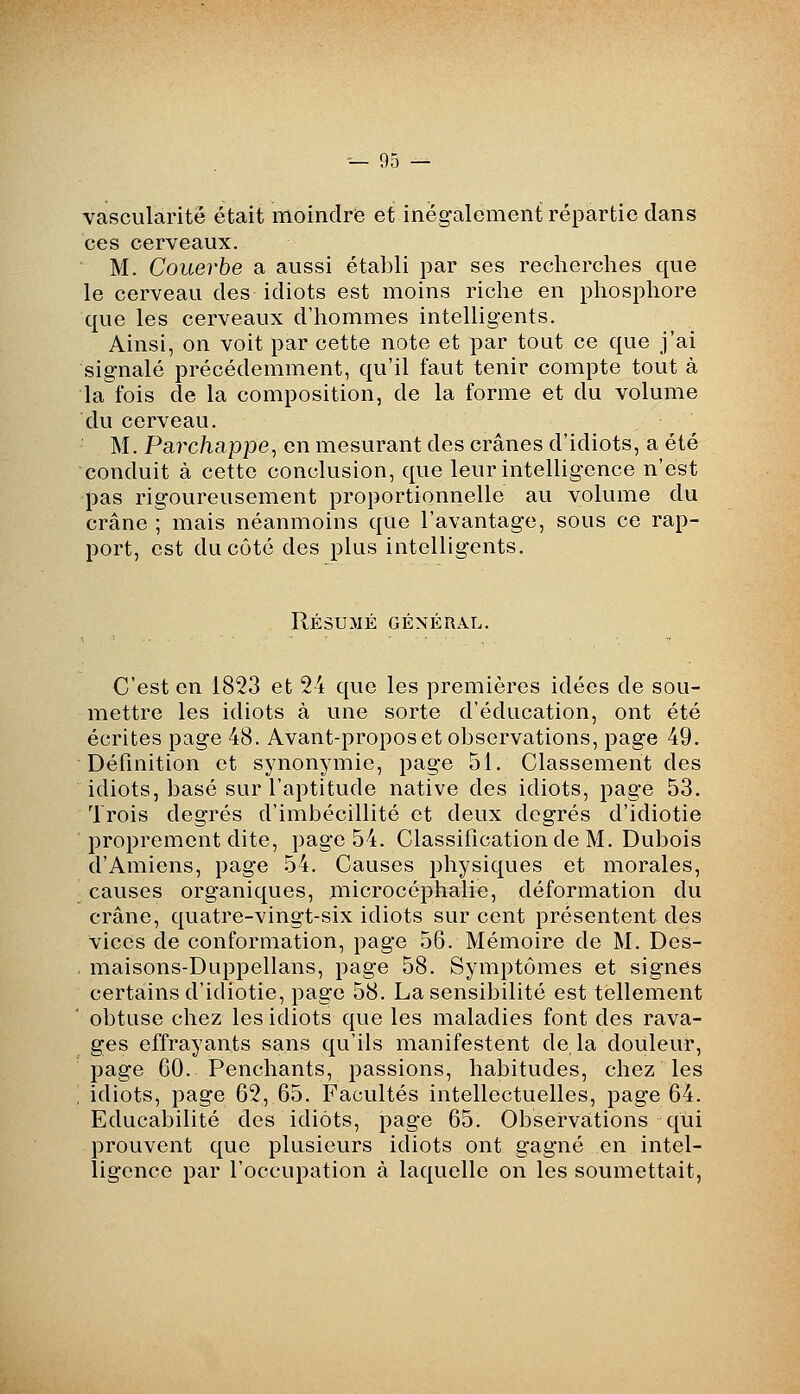 vascularitë était moindre et inégalement répartie dans ces cerveaux. M. Couerbe a aussi établi par ses recherches que le cerveau des idiots est moins riche en phosphore que les cerveaux d'hommes intelligents. Ainsi, on voit par cette note et par tout ce que j'ai signalé précédemment, qu'il faut tenir compte tout à la fois de la composition, de la forme et du volume du cerveau. M. Pa?'c/iappe, en mesurant des crânes d'idiots, a été conduit à cette conclusion, que leur intelligence n'est pas rigoureusement proportionnelle au volume du crâne ; mais néanmoins que l'avantage, sous ce rap- port, est du côté des plus intelligents. Résumé général. C'est en 1823 et 24 que les premières idées de sou- mettre les idiots à une sorte d'éducation, ont été écrites page 48. Avant-propos et observations, page 49. Définition et synonymie, page 51. Classement des idiots, basé sur l'aptitude native des idiots, page 53. Trois degrés d'imbécillité et deux degrés d'idiotie proprement dite, page 54. Classification de M. Dubois d'Amiens, page 54. Causes physiques et morales, causes organiques, microcéphalie, déformation du crâne, quatre-vingt-six idiots sur cent présentent des vices de conformation, page 56. Mémoire de M. Des- maisons-Duppellans, page 58. Symptômes et signes certains d'idiotie, page 58. La sensibilité est tellement obtuse chez les idiots que les maladies font des rava- ges effrayants sans qu'ils manifestent de la douleur, page 60. Penchants, passions, habitudes, chez les idiots, page 62, 65. Facultés intellectuelles, page 64. Educabilité des idiots, page 65. Observations qui prouvent que plusieurs idiots ont gagné en intel- ligence par l'occupation à laquelle on les soumettait.