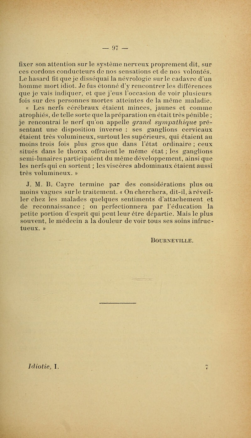 fixer son attention sur le système nerveux proprement dit, sur ces cordons conducteurs de nos sensations et de nos volontés. Le hasard fit que je disséquai la névrologie sur le cadavre d'un homme mort idiot. Je fus étonné d'y rencontrer les différences que je vais indiquer, et que j'eus l'occasion de voir plusieurs fois sur des personnes mortes atteintes de la même maladie. « Les nerfs cérébraux étaient minces, jaunes et comme atrophiés, de telle sorte que la préparation en était très pénible ; je rencontrai le nerf qu'on appelle grand sympathique pré- sentant une disposition inverse : ses ganglions cervicaux étaient très volumineux, surtout les supérieurs, qui étaient au moins trois fois plus gros que dans l'état ordinaire ; ceux situés dans le thorax offraient le même état ; les ganglions semi-lunaires participaient du même développement, ainsi que les nerfs qui en sortent ; les viscères abdominaux étaient aussi très volumineux. » J. M. B. Cayre termine par des considérations plus ou moins vagues sur le traitement. « On cherchera, dit-il, à réveil- ler chez les malades quelques sentiments d'attachement et de reconnaissance ; on perfectionnera par l'éducation la petite portion d'esprit qui peut leur être départie. Mais le plus souvent, le médecin a la douleur de voir tous ses soins infruc- tueux. » BOURNEVILLE. Idiotie, l.