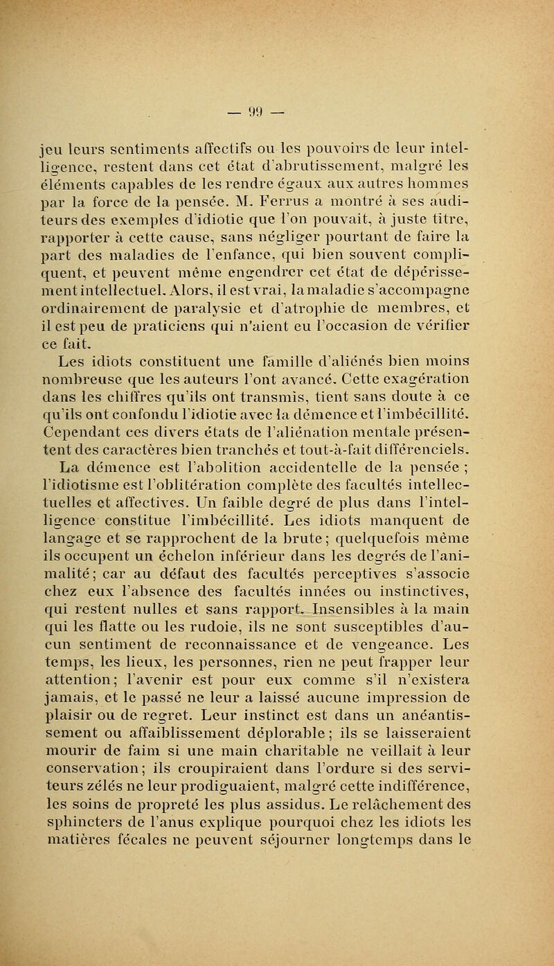 — VIII — jeu leurs sentiments aiïectifs ou les pouvoirs de leur intel- ligence, restent dans cet état d'abrutissement, malgré les éléments capables de les rendre égaux aux autres hommes par la force de la pensée. M, Ferrus a montré à ses audi- teurs des exemples d'idiotie que l'on pouvait, ajuste titre, rapporter à cette cause, sans négliger pourtant de faire la part des maladies de l'enfance, qui bien souvent compli- quent, et peuvent même engendrer cet état de dépérisse- ment intellectuel. Alors, il est vrai, la maladie s'accompagne ordinairement de paralysie et d'atrophie de membres, et il est peu de praticiens qui n'aient eu l'occasion de vérifier ce fait. Les idiots constituent une famille d'aliénés bien moins nombreuse que les auteurs l'ont avancé. Cette exagération dans les chiffres qu'ils ont transmis, tient sans doute à ce qu'ils ont confondu l'idiotie avec la démence et l'imbécillité. Cependant ces divers états de l'aliénation mentale présen- tent des caractères bien tranchés et tout-à-fait différenciels. La démence est l'abolition accidentelle de la pensée ; l'idiotisme est l'oblitération complète des facultés intellec- tuelles et affectives. Un faible degré de plus dans l'intel- ligence constitue l'imbécillité. Les idiots manquent de langage et se rapprochent de la brute ; quelquefois même ils occupent un échelon inférieur dans les degrés de l'ani- malité; car au défaut des facultés perceptives s'associe chez eux l'absence des facultés innées ou instinctives, qui restent nulles et sans rapport. Insensibles à la main qui les flatte ou les rudoie, ils ne sont susceptibles d'au- cun sentiment de reconnaissance et de vengeance. Les temps, les lieux, les personnes, rien ne peut frapper leur attention; l'avenir est pour eux comme s'il n'existera jamais, et le passé ne leur a laissé aucune impression de plaisir ou de regret. Leur instinct est dans un anéantis- sement ou affaiblissement déplorable ; ils se laisseraient mourir de faim si une main charitable ne veillait à leur conservation ; ils croupiraient dans l'ordure si des servi- teurs zélés ne leur prodiguaient, malgré cette indifférence, les soins de piopreté les plus assidus. Le relâchement des sphincters de l'anus explique pourquoi chez les idiots les matières fécales ne peuvent séjourner longtemps dans le