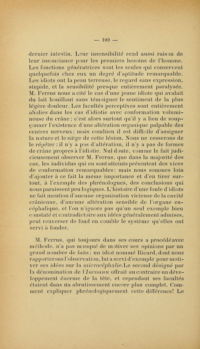 dernier intestin. Leur insensibilité rend aussi raison de leur insouciance pour les premiers besoins de l'homme. Les fonctions génératrices sont les seules qui conservent quelquefois chez eux un degré d'aptitude remarquable. Les idiots ont la peau terreuse, le regard sans expression, stupide, et la sensibilité presque entièrement paralysée. M. Ferrus nous a cité le cas d'une jeune idiote qui avalait du lait bouillant sans témoigner le sentiment de la plus légère douleur. Les facultés perceptives sont entièrement abolies dans les cas d'idiotie avec conformation volumi- neuse du crâne ; c'est alors surtout qu'il y a lieu de soup- çonner l'existence d'une altération organique palpable des centres nerveux; mais combien il est difficile d'assigner la nature et le siège de cette lésion. Nous ne cesserons de le répéter : il n'y a pas d'altération, il n'y a pas de formes de crâne propres à l'idiotie. Nul doute, comme le fait judi- cieusement observer M. Ferrus, que dans la majorité des cas, les individus qui en sont atteints présentent des vices de conformation remarquables : mais nous sommes loin d'ajouter à ce fait la même importance et d'en tirer sur- tout, à l'exemple des phrénologues, des conclusions qui nous paraissent peu logiques. L'histoire d'une foule d'idiots ne fait mention d'aucune organisation vicieuse de la cavité crânienne, d'aucune altération sensible de l'organe en- céphalique, et l'on n'ignore pas qu'un seul exemple bien constaté et contradictoire aux idées généralement admises, peut renverser de fond en comble le système qu'elles ont servi à fonder. M. Ferrus, qui toujours dans ses cours a procédéavec méthode, n'a pas manqué de motiver ses opinions par un grand nombre de faits ; un idiot nommé Ricard, dont nous rapporterons l'observation, lui a servi d'exemple pour moti- ver ses idées sur la microcéphcilie.he second désigné par la dénomination de l'Inconnu offrait au contraire un déve- loppement énorme de la tête, et cependant ses facultés étaient dans Un abrutissement encore plus complet. Com- ment expliquer phrénologiquement cette différence! Le