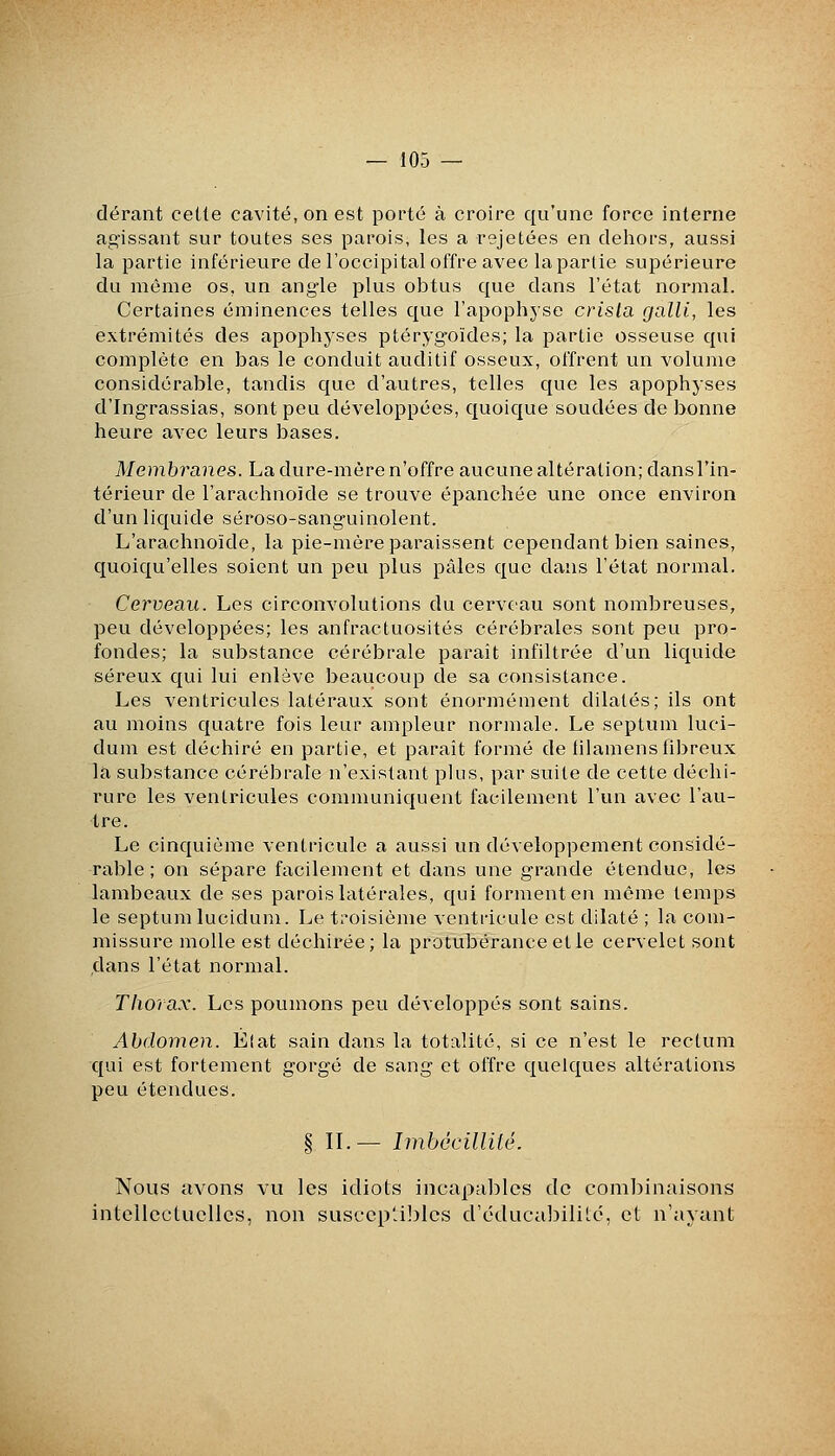 — 103 — dérant celte cavité, on est porté à croire qu'une force interne ag'issant sur toutes ses parois, les a rejetées en dehors, aussi la partie inférieure de l'occipital offre avec la partie supérieure du même os, un angle plus obtus que dans l'état normal. Certaines éminences telles que l'apophyse crista galli, les extrémités des apophyses ptéryg-oïdes; la partie osseuse qui complète en bas le conduit auditif osseux, offrent un volume considérable, tandis que d'autres, telles que les apophyses d'Ing'rassias, sont peu développées, quoique soudées de bonne heure avec leurs bases. Membranes. La dure-mère n'offre aucune altération; dansl'in- térieur de l'arachnoïde se trouve épanchée une once environ d'un liquide séroso-sang-uinolent. L'arachnoïde, la pie-mère paraissent cependant bien saines, quoiqu'elles soient un peu plus pâles que dans l'état normal. Cerveau. Les circonvolutions du cerveau sont nombreuses, peu développées; les anfractuosités cérébrales sont peu pro- fondes; la substance cérébrale paraît infiltrée d'un liquide séreux qui lui enlève beaucoup de sa consistance. Les ventricules latéraux sont énormément dilatés; ils ont au moins quatre fois leur ampleur normale. Le septum luci- dum est déchiré en partie, et paraît formé de tilamens fibreux la substance cérébrale n'existant plus, par suite de cette déchi- rure les ventricules communiquent facilement l'un avec l'au- tre. Le cinquième ventricule a aussi un développement considé- rable ; on sépare facilement et dans une g'rande étendue, les lambeaux de ses parois latérales, qui forment en même temps le septum lucidum. Le ti'oisième ventricule est dilaté ; la com- missure molle est déchirée; la protubérance elle cervelet sont dans l'état normal. Thorax. Les poumons peu développés sont sains. Abdomen. Élat sain dans la totalité, si ce n'est le rectum qui est fortement gorgé de sang et offre quelques altérations peu étendues. § IL— Iinbécillité. Nous avons vu les idiots incapalîlcs de combinaisons intellectuelles, non suscep'àlîles d'cducaJHlilc, et n'ayant
