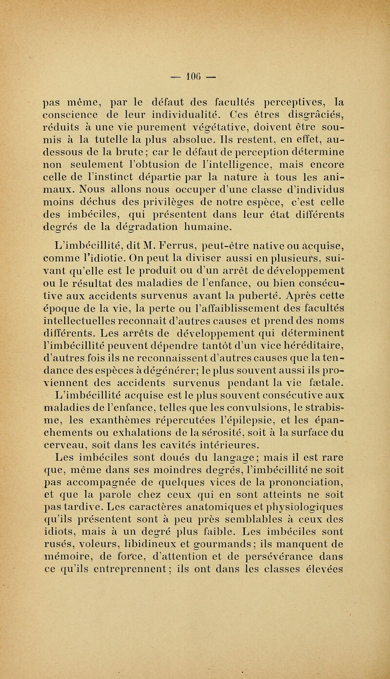 pas même, par le défaut des facultés perceptives, la conscience de leur individualité. Ces êtres disgraciés, réduits à une vie purement végétative, doivent être sou- mis à la tutelle la plus absolue. Ils restent, en effet, au- dessous de la brute; car le défaut de perception détermine non seulement l'obtusion de l'intelligence, mais encore celle de Finstinct départie par la nature à tous les ani- maux. Nous allons nous occuper d'une classe d'individus moins déchus des privilèges de notre espèce, c'est celle des imbéciles, qui présentent dans leur état différents degrés de la dégradation humaine. L'imbécillité, dit M. Ferrus, peut-être native ou acquise, comme l'idiotie. On peut la diviser aussi en plusieurs, sui- vant qu'elle est le produit ou d'un arrêt de développement ou le résultat des maladies de l'enfance, ou bien consécu- tive aux accidents survenus avant la puberté. Après cette époque de la vie, la perte ou l'affaiblissement des facultés intellectuelles reconnaît d'autres causes et prend des noms différents. Les arrêts de développement qui déterminent Timbécillité peuvent dépendre tantôt d'un vice héréditaire, d'autres fois ils ne reconnaissent d'autres causes que la ten- dance des espèces à dégénérer; le plus souvent aussi ils pro- viennent des accidents survenus pendant la vie fœtale. L'imbécillité acquise est le plus souvent consécutive aux maladies de l'enfance, telles que les convulsions, le strabis- me, les exanthèmes répercutées l'épilepsie, et les épan- chements ou exhalations de la sérosité, soit à la surface du cerveau, soit dans les cavités intérieures. Les imbéciles sont doués du langage ; mais il est rare que, même dans ses moindres degrés, l'imbécillité ne soit pas accompagnée de quelques vices de la prononciation, et que la parole chez ceux qui en sont atteints ne soit pas tardive. Les caractères anatomiques et physiologiques qu'ils présentent sont à peu près semblables à ceux des idiots, mais à un degré plus faible. Les imbéciles sont rusés, voleurs, libidineux et gourmands; ils manquent de mémoire, de force, d'attention et de persévérance dans ce qu'ils entreprennent ; ils ont dans les classes élevées