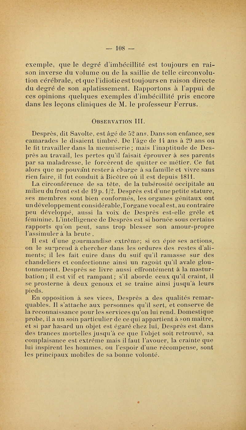 exemple, que le degré crimljccillité est toujours en rai- son inverse du volume ou de la saillie de telle circonvolu- tion cérébrale, etqueridiotie est toujours en raison directe du degré de son aplatissement. Rapportons à l'appui de ces opinions quelques exemples d'imbécillité pris encore dans les leçons cliniques de M. le professeur Ferrus. Observation III. Desprès, dit Savolte, est âgé de 52 ans. Dans son enfance, ses camarades le disaient timbré. De l'âge de 14 ans à 29 ans on le fit travailler dans la menuiserie; mais l'inaptitude de Des- près au travail, les pertes qu'il faisait éprouver à ses parents par sa maladresse, le forcèrent de quitter ce métier. Ce fut alors que ne pouvant restera charge à sa famille et vivre sans rien faire, il fut conduit à Bicêtre où il est depuis 1811. La circonférence de sa tête, de la tubérosité occipitale au milieu du front est de 19 p. 1/2. Desprès est d'une petite stature, ses membres sont bien conformés, les organes génitaux ont un développement considérable, l'organe vocal est, au contraire peu développé, aussi la voix de Desprès est-elle grêle et féminine. L'intelligence de Desprès est si bornée sous certains rapports qu'on peut, sans trop blesser son amour-propre l'assimuler à la brute . Il est d'une gourmandise extrême; si on épie ses actions, on le surprend à chercher dans les ordures des restes d'ali- ments; il les fait cuire dans du suif qu'il ramasse sur des chandeliers et confectionne ainsi un ragoût qu'il avale glou- tonnement. Desprès se livre aussi effrontément à la mastur- bation ; il est vif et rampant; s'il aborde ceux qu'il craint, il se prosterne à deux genoux et se traine ainsi jusqu'à leurs pieds. En opposition à ses vices, Desprès a des qualités remar- quables. Il s'attache aux personnes qu'il sert, et conserve de la reconnaissance pour les services qu'on lui rend. Domestique probe, il a un soin particulier de ce qui appartient à son maître, et si par hasard un objet est égaré chez lui, Desprès est dans des trances mortelles jusqu'à ce que l'objet soit retrouvé, sa complaisance est extrême mais il faut l'avouer, la crainte que lui inspirent les hommes, ou l'espoir d'une récompense, sont les principaux mobiles de sa bonne volonté.