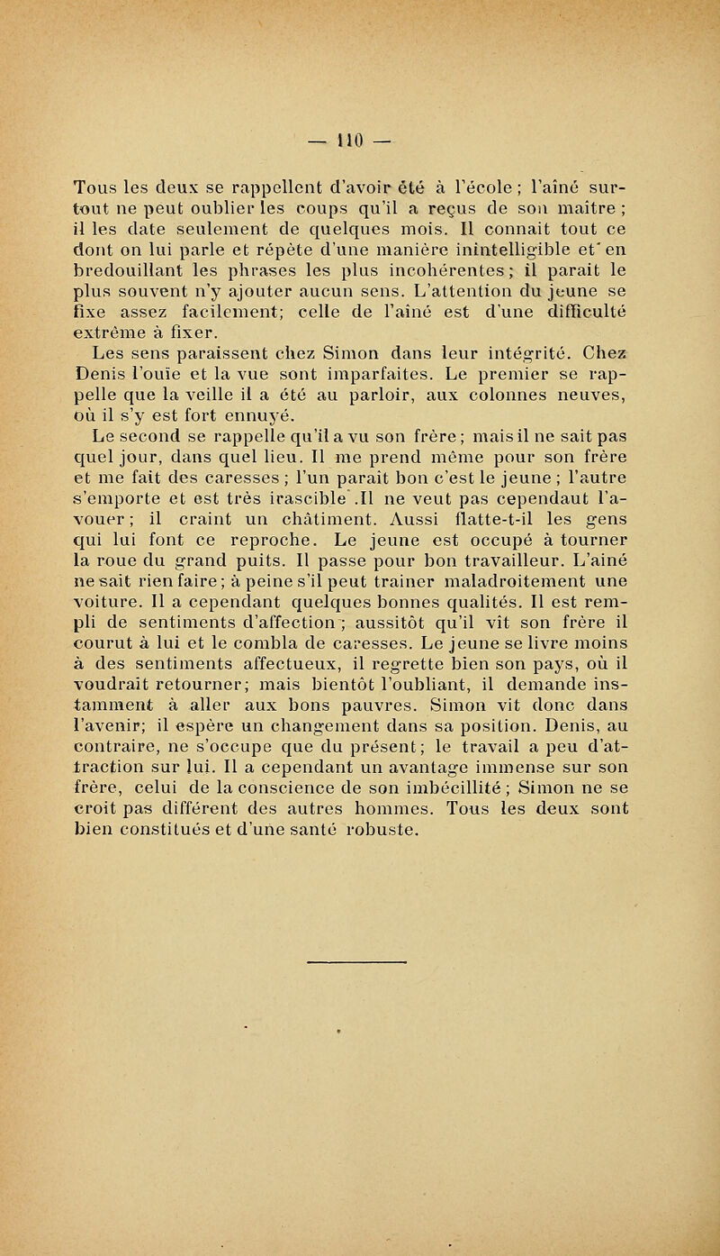 —MO — Tous les deux se rappellent d'avoir été à Técole ; l'aîné sur- tout ne peut oublier les coups qu'il a reçus de sou maître ; il les date seulement de quelques mois. Il connaît tout ce dont on lui parle et répète d'une manière inintelligible et'en bredouillant les phrases les plus incohérentes; il parait le plus souvent n'y ajouter aucun sens. L'attention du jeune se fixe assez facilement; celle de l'aîné est d'une difficulté extrême à fixer. Les sens paraissent chez Simon dans leur intégrité. Chez Denis l'ouïe et la vue sont imparfaites. Le premier se rap- pelle que la veille il a été au parloir, aux colonnes neuves, où il s'y est fort ennuyé. Le second se rappelle qu'il a vu son frère ; mais il ne sait pas quel jour, dans quel lieu. Il me prend même pour son frère et me fait des caresses ; l'un paraît bon c'est le jeune ; l'autre s'emporte et est très irascible .11 ne veut pas cependant l'a- vouer ; il craint un châtiment. Aussi flatte-t-il les gens qui lui font ce reproche. Le jeune est occupé à tourner la roue du grand puits. Il passe pour bon travailleur. L'aîné ne sait rien faire; à peine s'il peut traîner maladroitement une voiture. Il a cependant quelques bonnes qualités. Il est rem- pli de sentiments d'affection ; aussitôt qu'il vît son frère il courut à lui et le combla de caresses. Le jeune se livre moins à des sentiments affectueux, il regrette bien son pays, où il voudrait retourner; mais bientôt l'oubliant, il demande ins- tamment à aller aux bons pauvres. Simon vit donc dans l'avenir; il espère un changement dans sa position. Denis, au contraire, ne s'occupe que du présent; le travail a peu d'at- traction sur lui. Il a cependant un avantage immense sur son frère, celui de la conscience de son imbécillité ; Simon ne se croit pas différent des autres hommes. Tous les deux sont bien constitués et d'une santé robuste.