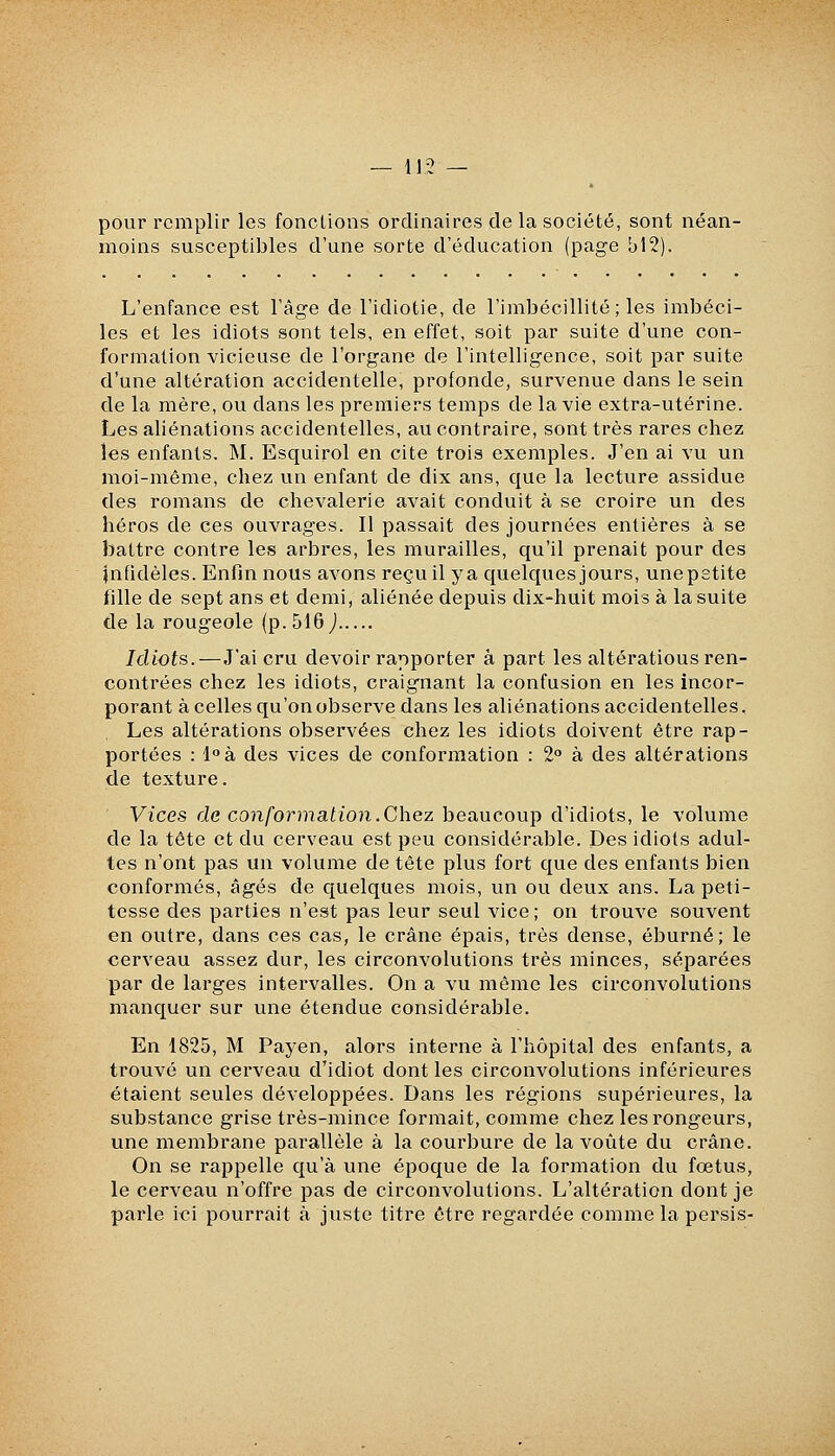 — 11-2 — pour remplir les fonctions ordinaires de la société, sont néan- moins susceptibles d'une sorte d'éducation (page bl2). L'enfance est l'âge de l'idiotie, de l'imbécillité ; les imbéci- les et les idiots sont tels, en effet, soit par suite d'une con- formation vicieuse de l'organe de l'intelligence, soit par suite d'une altération accidentelle, profonde, survenue dans le sein de la mère, ou dans les premiers temps de la vie extra-utérine. Les aliénations accidentelles, au contraire, sont très rares chez les enfants. M. Esquirol en cite trois exemples. J'en ai vu un moi-même, chez un enfant de dix ans, que la lecture assidue des romans de chevalerie avait conduit à se croire un des héros de ces ouvrages. Il passait des journées entières à se battre contre les arbres, les murailles, qu'il prenait pour des infidèles. Enfin nous avons reçu il y a quelques jours, unepetite fille de sept ans et demi, aliénée depuis dix-huit mois à la suite de la rougeole (p. 516 J Idiots. — J'ai cru devoir rapporter à part les altérations ren- contrées chez les idiots, craignant la confusion en les incor- porant à celles qu'on observe dans les aliénations accidentelles. Les altérations observées chez les idiots doivent être rap- portées : l^à des vices de conformation : 2° à des altérations de texture. Vices de conformation.Chez beaucoup d'idiots, le volume de la tête et du cerveau est peu considérable. Des idiots adul- tes n'ont pas un volume de tête plus fort que des enfants bien conformés, âgés de quelques mois, un ou deux ans. La peti- tesse des parties n'est pas leur seul vice; on trouve souvent en outre, dans ces cas, le crâne épais, très dense, éburné; le cerveau assez dur, les circonvolutions très minces, séparées par de larges intervalles. On a vu même les circonvolutions manquer sur une étendue considérable. En 1825, M Payen, alors interne à l'hôpital des enfants, a trouvé un cerveau d'idiot dont les circonvolutions inférieures étaient seules développées. Dans les régions supérieures, la substance grise très-mince formait, comme chez les rongeurs, une membrane parallèle à la courbure de la voûte du crâne. On se rappelle qu'à une époque de la formation du foetus, le cerveau n'offre pas de circonvolutions. L'altération dont je parle ici pourrait à juste titre être regardée comme la persis-