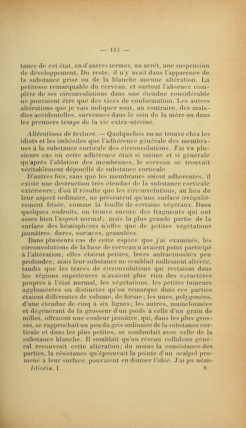 tance de cet état, eu d'autres termes, un arrêt, une suspension de développement. Du reste, il n'y avait dans l'apparence de la substance grise ou de la blanche aucune altération. La petitesse remarquable du cerveau, et surtout l'absence com- plète de ses circonvolutions dans une étendue considérable ne pouvaient être que des vices de conformation. Les autres altérations que je vais indiquer sont, au contraire, des mala- dies accidentelles, survenues dans le sein de la mère ou dans les premiers temps de la vie extra-utérine. Altérations de texture. — Quelquefois on ne trouve chez les idiots et les imbéciles que l'adhérence générale des membra- nes à la substance corticale des circonvolutions. J'ai vu plu- sieurs cas où cette adhérence était si intime et si générale qu'après l'ablation des membranes, le cerveau se trouvait véritablement dépouillé de substance corticale. D'autres fois, sans que les membranes soient adhérentes, il existe une destruction très étendue de la substance corticale extérieure; d'où il résulte que les circonvolutions, au lieu de leur aspect ordinaire, ne présentent qu'une surface irréguliè- rement frisée, comme la feuille de certains végétaux. Dans quelques endroits, on trouve encore des fragments qui ont assez bien l'aspect normal; mais la plus grande partie de la surface des hémisphères n'offre que de petites végétations jaunâtres, dures, coriaces, granulées. Dans plusieurs cas de cette espèce que j'ai examinés, les circonvolutions de la base de cerveau n'avaient point participé à l'altération; elles étaient petites, leurs anfractuosités peu profondes; mais leur substance ne semblait nullement altérée, tandis que les traces de circonvolutions c[ui restaient dans les régions supérieures n'avaient plus rien des caractères propres à l'état normal, les végétations, les petites tumeurs agglomérées ou distinctes qu'on remarque dans ces parties étaient différentes de volume, de forme ; les unes, polj'gonées, d'une étendue de cinq à six lignes; les autres, mamelonnées et dégénérant de la grosseur d'un poids à celle d'un grain de millet, offraient une couleur jaunâtre, qui, dans les plus gros- ses, se rapprochait un peu du gris ordinaire de la substance cor- ticale et dans les plus petites, se confondait avec celle de la substance blanche. Il semblait qu'un réseau celluleux géné- ral recouvrait cette altération; du moins la consistance des parties, la résistance qu'éprouvait la pointe d'un scalpel pro- mené à leur surface, pouvaient en donner l'idée. J'ai pu néan- IdioiiO: \. 8