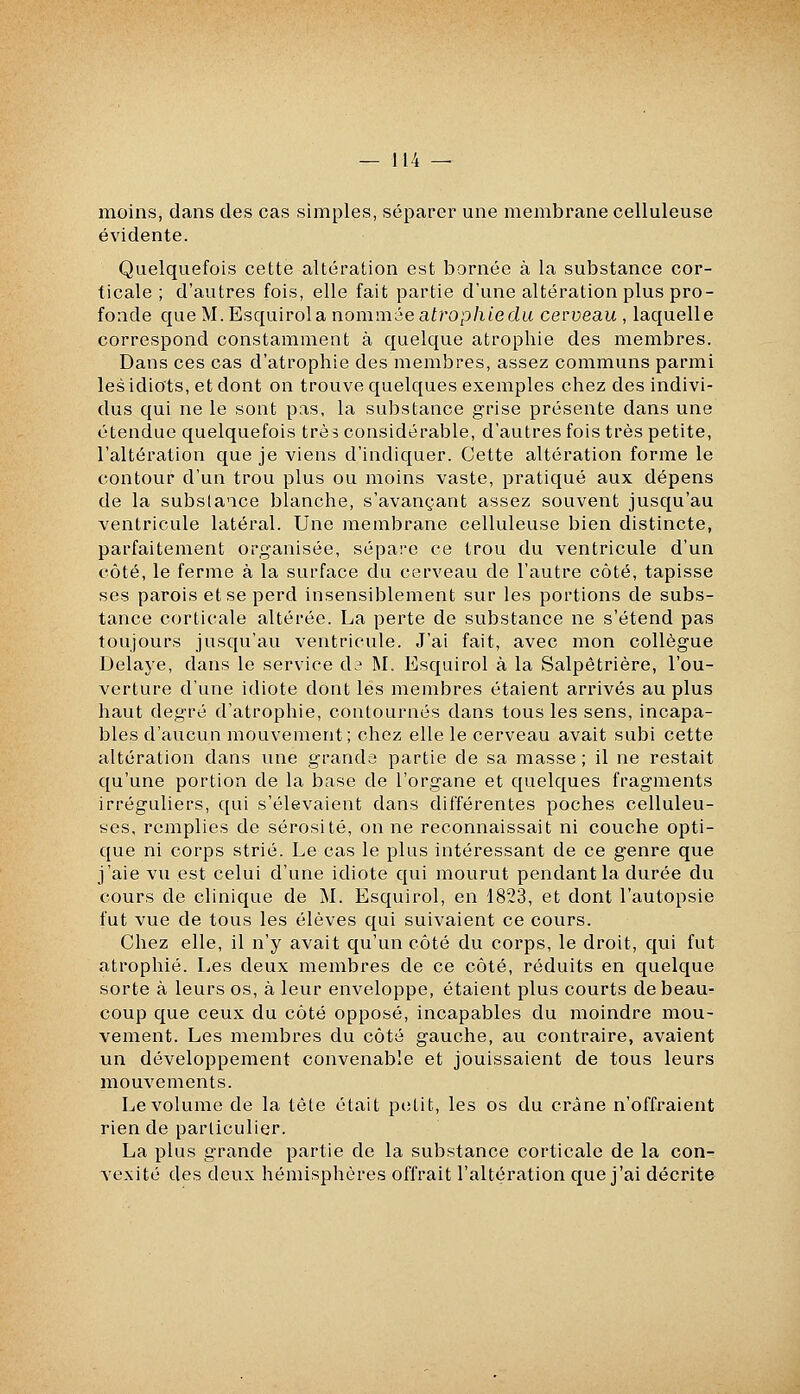 moins, dans des cas simples, séparer une membrane celluleuse évidente. Quelquefois cette altération est bornée à la substance cor- ticale ; d'autres fois, elle fait partie d'une altération plus pro- fonde que M. Esquirola nommée atrophiedii cevveau , laquelle correspond constamment à quelque atrophie des membres. Dans ces cas d'atrophie des membres, assez communs parmi les idiots, et dont on trouve quelques exemples chez des indivi- dus qui ne le sont pas, la substance g-rise présente dans une étendue quelquefois trèî considérable, d'autres fois très petite, l'altération que je viens d'indiquer. Cette altération forme le contour d'un trou plus ou moins vaste, pratiqué aux dépens de la substance blanche, s'avançant assez souvent jusqu'au ventricule latéral. Une membrane celluleuse bien distincte, parfaitement organisée, sépare ce trou du ventricule d'un côté, le ferme à la surface du cerveau de l'autre côté, tapisse ses parois et se perd insensiblement sur les portions de subs- tance corticale altérée. La perte de substance ne s'étend pas toujours jusqu'au ventricule. J'ai fait, avec mon collègue Delaj'C, dans le service da M. Esquirol à la Salpêtrière, l'ou- verture d'une idiote dont les membres étaient arrivés au plus haut degré d'atrophie, contournés dans tous les sens, incapa- bles d'aucun mouvement; chez elle le cerveau avait subi cette altération dans une grands partie de sa masse ; il ne restait qu'une portion de la base de l'organe et quelques fragments irréguliers, qui s'élevaient dans dilTérentes poches celluleu- ses, remplies de sérosité, on ne reconnaissait ni couche opti- que ni corps strié. Le cas le plus intéressant de ce genre que j'aie vu est celui d'une idiote qui mourut pendant la durée du cours de clinique de M. Esquirol, en 1823, et dont l'autopsie fut vue de tous les élèves qui suivaient ce cours. Chez elle, il n'y avait qu'un côté du corps, le droit, qui fut atrophié. Les deux membres de ce côté, réduits en quelque sorte à leurs os, à leur enveloppe, étaient plus courts de beau- coup que ceux du côté opposé, incapables du moindre mou- vement. Les membres du côté gauche, au contraire, avaient un développement convenable et jouissaient de tous leurs mouvements. Le volume de la tête était petit, les os du crâne n'offraient rien de particulier. La plus grande partie de la substance corticale de la con- vexité des deux hémisphères offrait l'altération que j'ai décrite