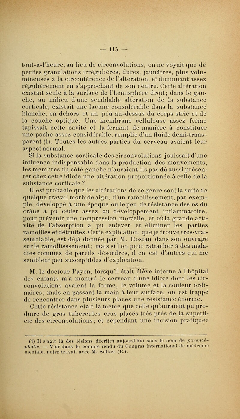 tout-à-Fheure, au lieu de circonvolutions, on ne voyait que de petites granulations irrégulières, dures, jaunâtres, plus volu- mineuses à la circonférence de l'altération, et diminuant assez régulièrement en s'approchant de son centre. Cette altération existait seule à la surface de l'hémisphère droit; dans le gau- che, au milieu d'une semblable altération de la substance corticale, existait une lacune considérable dans la substance blanche, en dehors et un peu au-dessus du corps strié et de la couche optique. Une membrane celluleuse assez ferme tapissait cette cavité et la fermait de manière à constituer une poche assez considérable, remplie d'un fluide demi-trans- parent (1). Toutes les autres parties du cerveau avaient leur aspect normal. Si la substance corticale des circonvolutions jouissait d'une influence indispensable dans la production des mouvements, les membres du côté gauche n'auraient-ils pas dû aussi présen- ter chez cette idiote une altération proportionnée à celle de la substance corticale ? Il est probable que les altérations de ce genre sont la suite de quelque travail morbide aigu, d'un ramollissement, par exem- ple, développé à une époque où le peu de résistance des os du crâne a pu céder assez au développement inflammatoire, pour prévenir une compression mortelle, et où la grande acti- vité de l'absorption a pu enlever et éliminer les parties ramollies etdétruites. Cette explication, que je trouve très-vrai- semblable, est déjà donnée par M. Rostan dans son ouvrage sur le ramollisssement ; mais si l'on peut rattacher à des mala- dies connues de pareils désordres, il en est d'autres qui me semblent peu susceptibles d'explication. M. le docteur Payen, lorsqu'il était élève interne â l'hôpital des enfants m'a montré le cerveau d'une idiote dont les cir- convolutions avaient la forme, le volume et la couleur ordi- naires; mais en passant la main à leur surface, on est frappé de rencontrer dans plusieurs places une résistance énorme. Cette résistance était la même que celle qu'auraient pu pro- duire de gros tubercules crus placés très près de la superfi- cie des circonvolutions; et cependant une incision pratiquée (1) Il s'agit là des lésions décrites aujourd'hui sous le nom de porencé- phalie. — Voir dans le compte rendu du Congrès international de médecine mentale, notre travail avec M. SoUier (B.).