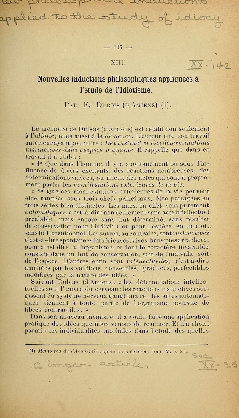 XIII. 2S- ifz. Nouvelles inductions philosophiques appliquées à l'étude de l'Idiotisme. Par F. Dubois (d'Amiens) (1). Le mémoire de Dubois (d'Amiens) est relatif non seulement à ïidiotie, mais aussi à la démence. L'auteur cite son travail antérieur ayant pour titre : De l'instinct et des déterminations instinctives dans l'espèce humaine. Il rappelle que dans ce travail il a établi : « 1° Que dans l'homme, il y a spontanément ou sous l'in- iluence de divers excitants, des réactions nombreuses, des déterminations variées, ou mieux des actes qui sont à propre- ment parler les manifestations extérieures de la vie. « 2° Que ces manifestations extérieures de la vie peuvent être rangées sous trois chefs principaux, être partagées en trois séries bien distinctes. Les unes, en effet, sont purement autoniaiiques, c'est-à-dire non seulement sans acte intellectuel préalable, mais encore sans but déterminé, sans résultat de conservation pour l'individu ou pour l'espèce, en un mot,, sans but intentionnel. Les autres, au contraire, sont instinctives c'est-à-dire spontanées impérieuses, vives, brusques arrachées, pour ainsi dire, à l'organisme, et dont le caractère invariable consiste daus un but de conservation, soit de l'individu, soit de l'espèce. D'autres enfin sont intellectuelles, c'est-à-dire amenées par les volitions, consenties, graduées, perfectibles modifiées par la nature des idées. » Suivant Dubois (d'Amiens), « les déterminations intellec- tuelles sont l'œuvre du cerveau; les réactions instinctives sur- gissent du système nerveux ganglionaire ; les actes automati- ques tiennent à toute partie de l'organisme pourvue de fibres contractiles. » Dans son nouveau mémoire, il a voulu faire une application pratique des idées que nous venons de résumer. Et il a choisi parmi « les individualités morbides dans l'étude des quelles (1) Minnoircti de l'Académie roiiidc de tnrdeciiic. tome V, n. r..M. _ r^ '-^■^-I.J^^-Cl,''^0