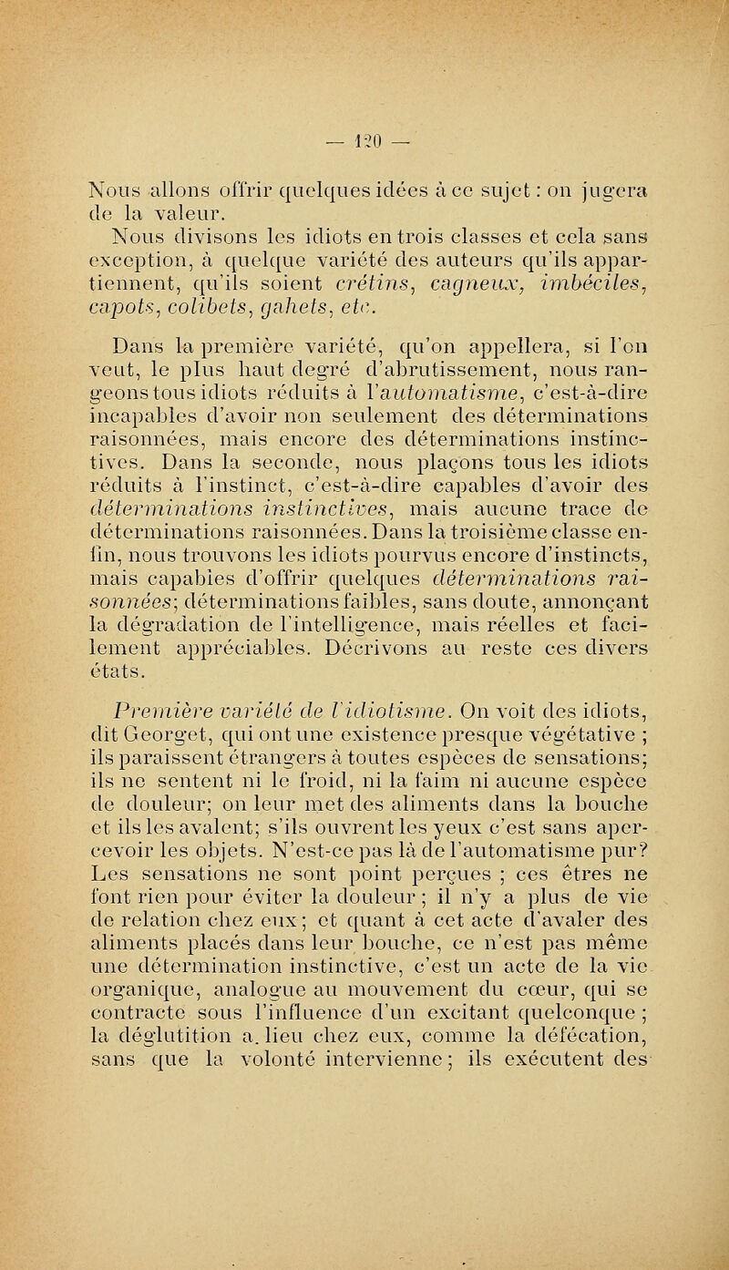 — 1-20 — Nous allons offrir quelques idées à ce sujet : on jugera de la valeur. Nous divisons les idiots en trois classes et cela sans exception, à quelque variété des auteurs qu'ils appar- tiennent, qu'ils soient crétins^ cagneiLx, imbéciles^ capots, colibets, gahets, etc. Dans la première variété, qu'on appellera, si l'on veut, le plus haut deg'ré d'abrutissement, nous ran- geons tous idiots réduits à YsLiitoinsitisme, c'est-à-dire incapables d'avoir non seulement des déterminations raisonnées, mais encore des déterminations instinc- tives. Dans la seconde, nous plaçons tous les idiots réduits à l'instinct, c'est-à-dire capables d'avoir des détenninEttions instinctives, mais aucune trace de déterminations raisonnées. Dans la troisième classe en- fin, nous trouvons les idiots pourvus encore d'instincts, mais capables d'offrir quelques déteryninations rai- sonnées; déterminations faibles, sans doute, annonçant la dégradation de l'intellig-ence, mais réelles et faci- lement appréciables. Décrivons au reste ces divers états. Première variété de Vidiotisme. On voit des idiots, dit Georget, qui ont une existence presque végétative ; ils paraissent étrangers à toutes espèces de sensations; ils ne sentent ni le froid, ni la faim ni aucune espèce de douleur; on leur met des aliments dans la bouche et ils les avalent; s'ils ouvrent les yeux c'est sans aper- cevoir les objets. N'est-ce pas là de l'automatisme pur? Les sensations ne sont point perçues ; ces êtres ne font rien pour éviter la douleur ; il n'y a plus de vie de relation chez eux ; et quant à cet acte d'avaler des aliments placés dans leur bouche, ce n'est pas même une détermination instinctive, c'est un acte de la vie organique, analogue au mouvement du cœur, qui se contracte sous l'influence d'un excitant quelconque ; la déglutition a. lieu chez eux, comme la défécation, sans que la volonté intervienne ; ils exécutent des