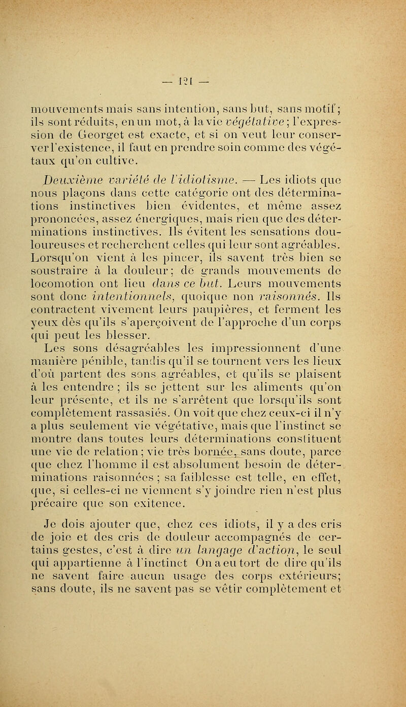 mouvements mais sans intention, sans but, sans motif; ils sont réduits, en un mot, à la vie végétative ; l'expres- sion de Georget est exacte, et si on veut leur conser- ver l'existence, il faut en prendre soin comme des végé- taux qu'on cultive. Deuxième variété de Vidiotisme. ■-—■ Les idiots que nous plaçons dans cette catégorie ont des détermina- tions instinctives Lien évidentes, et même assez prononcées, assez énergiques, mais rien que des déter- minations instinctives. Ils évitent les sensations dou- loureuses et recherchent celles qui leur sont agréables. Lorsqu'on vient à les pincer, ils savent très bien se soustraire à la douleur; de grands mouvements de locomotion ont lieu dans ce but. Leurs mouvements sont donc intentionnels, quoique non raisonnes. Ils contractent vivement leurs paupières, et ferment les yeux dès qu'ils s'aperçoivent de l'approche d'un corps qui peut les blesser. Les sons désagréables les impressionnent d'une manière pénible, tandis qu'il se tournent vers les lieux d'où partent des sons agréables, et qu'ils se plaisent à les entendre ; ils se jettent sur les aliments qu'on leur présente, et ils ne s'arrêtent que lorsqu'ils sont complètement rassasiés. On voit que chez ceux-ci il n'y a plus seulement vie végétative, mais que l'instinct se montre dans toutes leurs déterminations constituent une vie de relation ; vie très bornée, sans doute, parce que chez l'homme il est absolument besoin de déter- minations raisonnées ; sa failjlesse est telle, en effet, que, si celles-ci ne viennent s'y joindre rien n'est plus précaire que son exitence. Je dois ajouter que, chez ces idiots, il y a des cris de joie et des cris de dotdeur accompagnés de cer- tains gestes, c'est à dire un langage d'action., le seul qui appartienne à l'inctinct On a eu tort de dire qu'ils ne savent faire aucun usage des corps extérieurs; sans doute, ils ne savent pas se vêtir complètement et