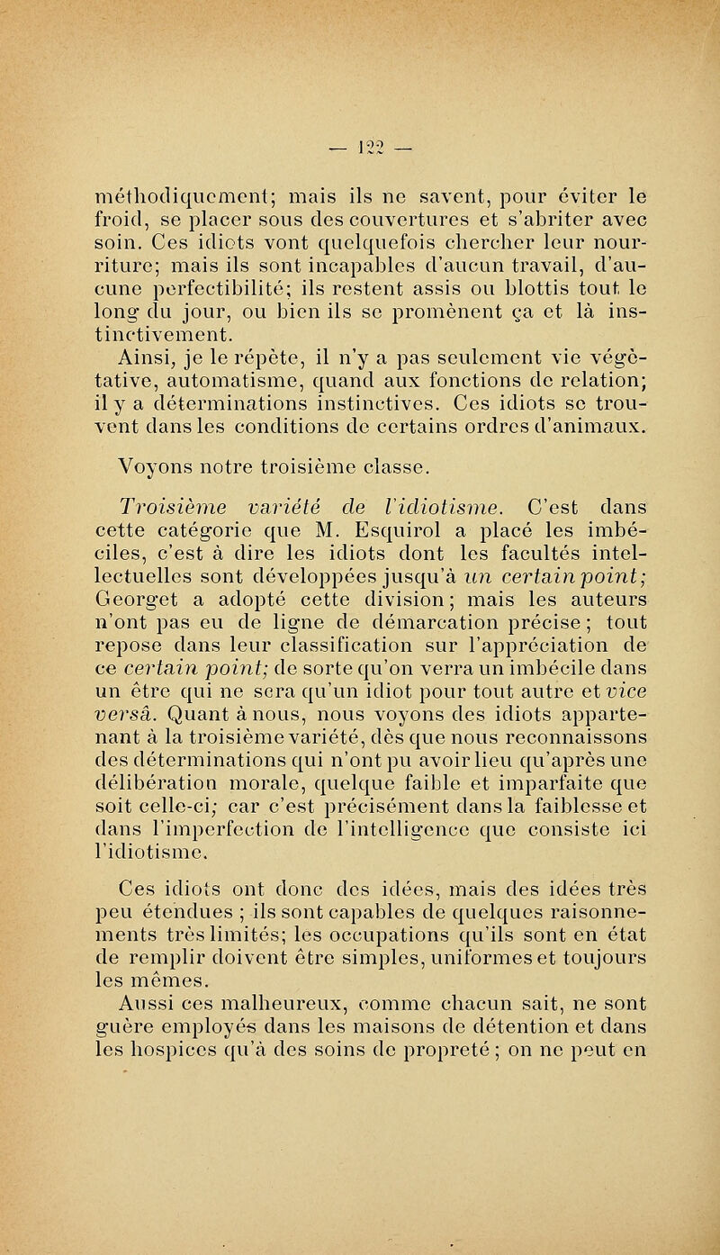 méthodiquement; mais ils ne savent, pour éviter le froid, se placer sous des couvertures et s'abriter avec soin. Ces idiots vont quelquefois chercher leur nour- riture; mais ils sont incapables d'aucun travail, d'au- cune perfectibilité; ils restent assis ou blottis tout le long du jour, ou bien ils se promènent ça et là ins- tinctivement. Ainsi, je le répète, il n'y a pas seulement vie végé- tative, automatisme, quand aux fonctions de relation; il y a déterminations instinctives. Ces idiots se trou- vent dans les conditions de certains ordres d'animaux. Voyons notre troisième classe. Troisièyne variété de Vidiotisme. C'est dans cette catégorie que M. Esquirol a placé les imbé- ciles, c'est à dire les idiots dont les facultés intel- lectuelles sont développées jusqu'à im certsàn'point; Georget a adopté cette division; mais les auteurs n'ont pas eu de ligne de démarcation précise ; tout repose dans leur classification sur l'appréciation de ce certain point; de sorte qu'on verra un imbécile dans un être qui ne sera qu'un idiot pour tout autre ai vice versa. Quant à nous, nous voyons des idiots apparte- nant à la troisième variété, dès que nous reconnaissons des déterminations qui n'ont pu avoir lieu qu'après une délibération morale, quelque faible et imparfaite que soit celle-ci; car c'est précisément dans la faiblesse et dans l'imperfection de l'intelligence que consiste ici l'idiotisme. Ces idiots ont donc des idées, mais des idées très peu étendues ; ils sont capables de quelques raisonne- ments très limités; les occupations qu'ils sont en état de remplir doivent être simples, uniformes et toujours les mêmes. Aussi ces malheureux, comme chacun sait, ne sont guère employés dans les maisons de détention et dans les hospices qu'à des soins de propreté ; on ne peut en