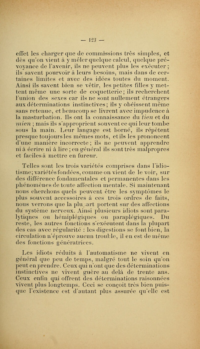 effet les charger que de commissions très simples, et dès qu'on -vient à y mêler quelque calcul, quelque pré- voyance de l'avenir, ils ne peuvent plus les exécuter ; ils savent pourvoir à leurs besoins, mais dans de cer- taines limites et avec des idées toutes du moment. Ainsi ils savent bien se vêtir, les petites filles y met- tent même une sorte de coquetterie ; ils recherchent l'union des sexes car ils ne sont nullement étrangers aux déterminations instinctives ; ils y obéissent même sans retenue, et beaucoup se livrent avec impudence à la masturbation. Ils ont la connaissance du tien et du 'mien ; mais ils s'approprient souvent ce qui leur tombe sous la main. Leur langage est borné, ils répètent presque toujours les mêmes mots, et ils les prononcent d'une manière incorrecte ; ils ne peuvent apprendre ni à écrire ni à lire ; en g'énéral ils sont très malpropres et faciles à mettre en fureur. Telles sont les trois variétés comprises dans l'idio- tisme; variétés fondées, comme on vient de le voir, sur des différence fondamentales et permanentes dans les phénomènes de toute affection mentale. Si maintenant nous cherchons quels peuvent être les symptômes le plus souvent accessoires à ces trois ordres de faits, nous verrons que la plu :art portent sur des affections du système nerveux. Ainsi plusieurs idiots sont para- lytiques ou hémiplégiques ou paraplégiques. Du reste, les autres fonctions s'exécutent dans la plupart des cas avec régularité : les digestions se font bien, la circulation n'éprouve aucun trouble, il en est de même des fonctions génératrices. Les idiots réduits à l'automatisme ne vivent en général que peu de temps, malgré tout le soin qu'on peut en prendre. Ceux qui n'ont que des déterminations instinctives ne vivent guère au delà de trente ans. Ceux enfin qui offrent des déterminations raisonnées vivent plus longtemps. Ceci se conçoit très bien puis- que l'existence est d'autant plus assurée qu'elle est