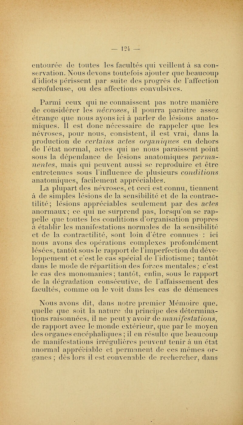 entourée de toutes les facultés qui veillent à sa con- servation. Nous devons toutefois ajouter que beaucoup d'idiots périssent par suite des progrès de l'affection scrofuleusc, ou des affections convulsives. Parmi ceux qui ne connaissent pas notre manière de considérer les névroses, il pourra paraître assez étrange que nous ayons ici à parler de lésions anato- miques. 11 est donc nécessaire de rappeler que les névroses, pour nous, consistent, il est vrai, dans la production de certains actes organiques en dehors de l'état normal, actes qui ne nous paraissent point sous la dépendance de lésions anatomiques perma- nentes, mais qui peuvent aussi se reproduire et être entretenues sous l'influence de plusieurs conditions anatomiques, facilement appréciables. La plupart des névroses, et ceci est connu, tiennent à de simples lésions de la sensibilité et de la contrac- tilité ; lésions appréciables seulement par des actes anormaux; ce qui ne surprend pas, lorsqu'on se rap- pelle que toutes les conditions d'organisation propres à établir les manifestations normales de la sensibilité et de la contractilité, sont loin d'être connues : ici nous avons des opérations complexes profondément lésées, tantôt sous le rapport de l'imperfection du déve- loppement et c'est le cas spécial de l'idiotisme ; tantôt dans le mode de répartition des forces mentales; c'est le cas des monomanies; tantôt, enfin, sous le rapport de la dégradation consécutive, de l'affaissement des facultés, comme on le voit dans les cas de démences Nous avons dit, dans notre premier Mémoire que. quelle que soit la nature du principe des détermina- tions raisonnées, il ne peut y avoir do manifestations, de rapport avec le monde extérieur, que par le moyen des organes encéphaliques ; il en résulte que beaucoup de manifestations irrégulières peuvent tenir à un état anormal appréciable et permanent de ces mômes or- ganes ; dès lors il est convenaijle de rechercher, dans
