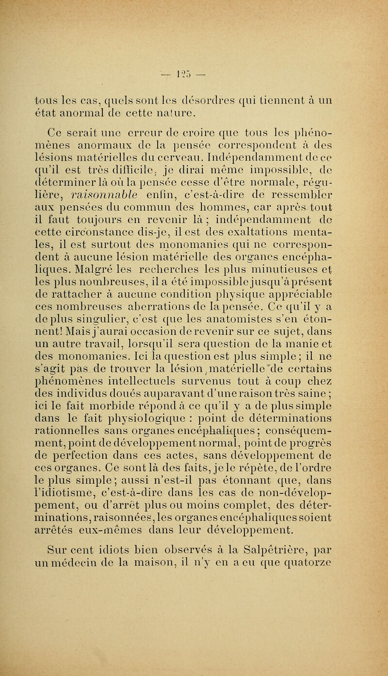 — 1-25 — tous les cas, quels sont les désordres qui tiennent à un état anormal de cette nature. Ce serait une erreur de croire que tous les phéno- mènes anormaux de la pensée correspondent à des lésions matérielles du cerveau. Indépendamment de ce qu'il est très difTicilC; je dirai même impossible, de déterminer là où la pensée cesse d'être normale, régu- lière, ra,isonnable enfin, c'est-à-dire de ressembler aux pensées du commun des hommes, car après tout il faut toujours en revenir là ; indépendamment do cette circonstance dis-je, il est des exaltations menta- les, il est surtout des monomanies qui ne correspon- dent à aucune lésion matérielle des organes encépha- liques. Malgré les recherches les plus minutieuses et les plus nombreuses, il a été impossible jusqu'àprésent de rattacher à aucune condition physique appréciable ces nombreuses aberrations de la pensée. Ce qu'il y a déplus singulier, c'est que les anatomistes s'en éton- nent! Mais j'aurai occasion de revenir sur ce sujet, dans un autre travail, lorsqu'il sera question de la manie et des monomanies. Ici la question est plus simple; il ne s'agit pas de trouver la lésion .matérielle'de certains phénomènes intellectuels survenus tout à coup chez des individus doués auparavant d'une raison très saine ; ici le fait morbide répond à ce qu'il y a de plus simple dans le fait physiologique : point de déterminations rationnelles sans organes encéphaliques ; conséquem- nient, point de développement normal, point de progrès de perfection dans ces actes, sans développement de ces organes. Ce sont là des faits, je le répète, de l'ordre le plus simple; aussi n'est-il pas étonnant que, dans l'idiotisme, c'est-à-dire dans les cas de non-dévelop- pement, ou d'arrêt plus ou moins complet, des déter- minations, raisonnées, les organes encéphaliques soient arrêtés eux-mêmes dans leur développement. Sur cent idiots bien observés à la Salpêtrièrc, par un médecin de la maison, il n'y en a eu que quatorze