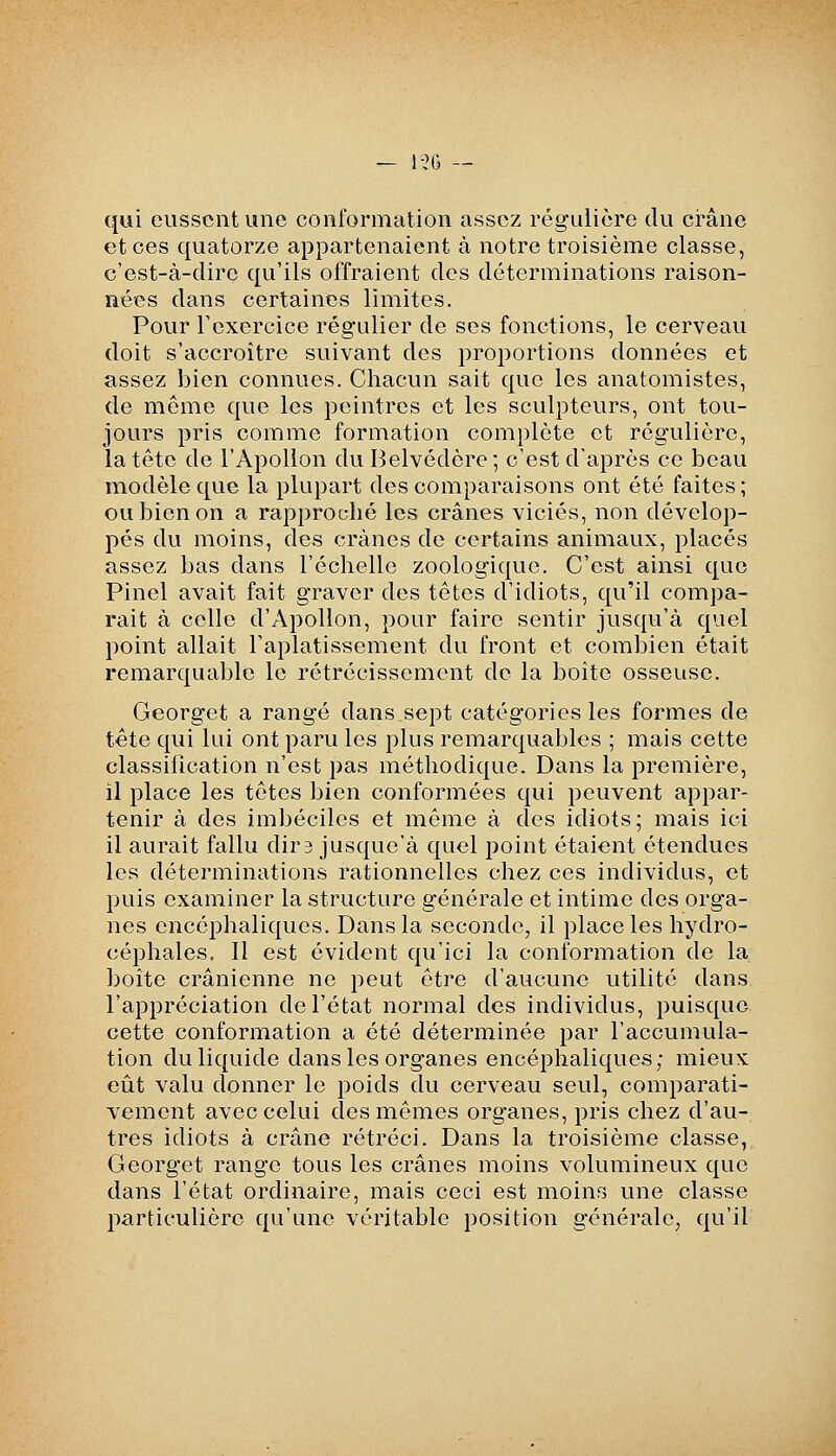 qui eussent une conformation assez régulière du crâne et ces quatorze appartenaient à notre troisième classe, c'est-à-dire qu'ils offraient des déterminations raison- nées dans certaines limites. Pour rexercice régulier de ses fonctions, le cerveau doit s'accroître suivant des proportions données et assez bien connues. Chacun sait que les anatomistes, de même que les peintres et les sculpteurs, ont tou- jours pris comme formation complète et régulière, la tête de l'Apollon du Belvédère; c'est d'après ce beau modèle que la plupart des comparaisons ont été faites ; ou bien on a rapproché les crânes viciés, non dévelop- pés du moins, des crânes de certains animaux, placés assez bas dans l'échelle zoologique. C'est ainsi que Pinel avait fait graver des têtes d'idiots, qu'il compa- rait à celle d'Apollon, pour faire sentir jusqu'à quel point allait Faplatissement du front et combien était remarquable le rétrécissement de la boîte osseuse. Georget a rangé dans,sept catégories les formes de tête qui lui ont paru les plus remarquables ; mais cette classification n'est pas méthodique. Dans la première, il place les têtes bien conformées qui peuvent appar- tenir à des imbéciles et même à des idiots; mais ici il aurait fallu dira jusque'à quel point étaient étendues les déterminations rationnelles chez ces individus, et puis examiner la structure générale et intime des orga- nes encéphaliques. Dans la seconde, il place les hydro- céphales. Il est évident qu'ici la conformation de la boîte crânienne ne peut être d'aucune utilité dans l'appréciation de l'état normal des individus, puisque cette conformation a été déterminée par l'accumula- tion du liquide dans les organes encéphaliques; mieux eiit valu donner le poids du cerveau seul, comparati- vement avec celui des mêmes organes, pris chez d'au- tres idiots à crâne rétréci. Dans la troisième classe, Georget range tous les crânes moins volumineux que dans l'état ordinaire, mais ceci est moins une classe particulière qu'une véritable position générale, qu'il