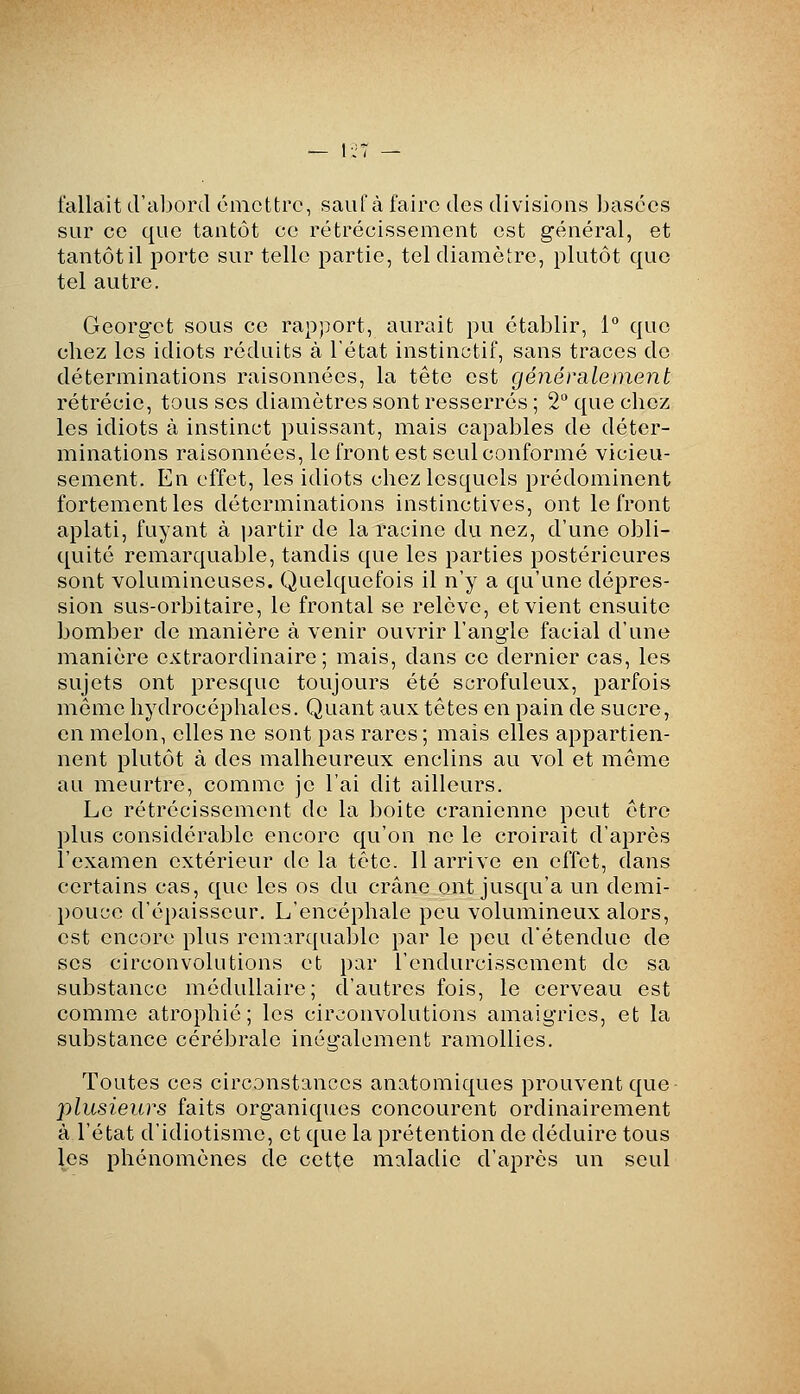 — 1:7 — fallait d'aliord omettre, saufà faire des divisions ijasécs sur ce que tantôt ce rétrécissement est général, et tantôtil porte sur telle partie, tel diamètre, plutôt que tel autre. Georget sous ce rapport, aurait pu établir, 1° que chez les idiots réduits à l'état instinctif, sans traces do déterminations raisonnées, la tête est généralement rétrécie, tous ses diamètres sont resserrés ; 2° que chez les idiots à instinct puissant, mais capables de déter- minations raisonnées, le front est seul conformé vicieu- sement. En effet, les idiots chez lesquels prédominent fortement les déterminations instinctives, ont le front aplati, fuyant à partir do la racine du nez, d'une obli- quité remarquable, tandis que les parties postérieures sont volumineuses. Quelquefois il n'y a qu'une dépres- sion sus-orbitaire, le frontal se relève, et vient ensuite bomber de manière à venir ouvrir l'angle facial d'une manière extraordinaire; mais, dans ce dernier cas, les sujets ont presque toujours été scrofuleux, parfois môme hydrocéphales. Quant aux têtes on pain de sucre, en melon, elles ne sont pas rares; mais elles appartien- nent plutôt à des malheureux enclins au vol et môme au meurtre, comme je l'ai dit ailleurs. Le rétrécissement do la boite crânienne peut être plus considérable encore qu'on ne le croirait d'après l'examen extérieur de la tête. 11 arrive en effet, dans certains cas, que les os du crâne ont jusqu'à un demi- pouce d'épaisseur. L'encéphale pou volumineux alors, est encore plus rcm-Jirquable par le pou d'étendue de ses circonvolutions et par l'endurcissement do sa substance médullaire; d'autres fois, le cerveau est comme atrophié; les circonvolutions amaigries, et la substance cérébrale inégalement ramollies. Toutes ces circonstances anatomiques prouvent que plusieurs faits organiques concourent ordinairement à l'état d'idiotisme, et que la prétention de déduire tous les phénomènes de cotise maladie d'après un seul
