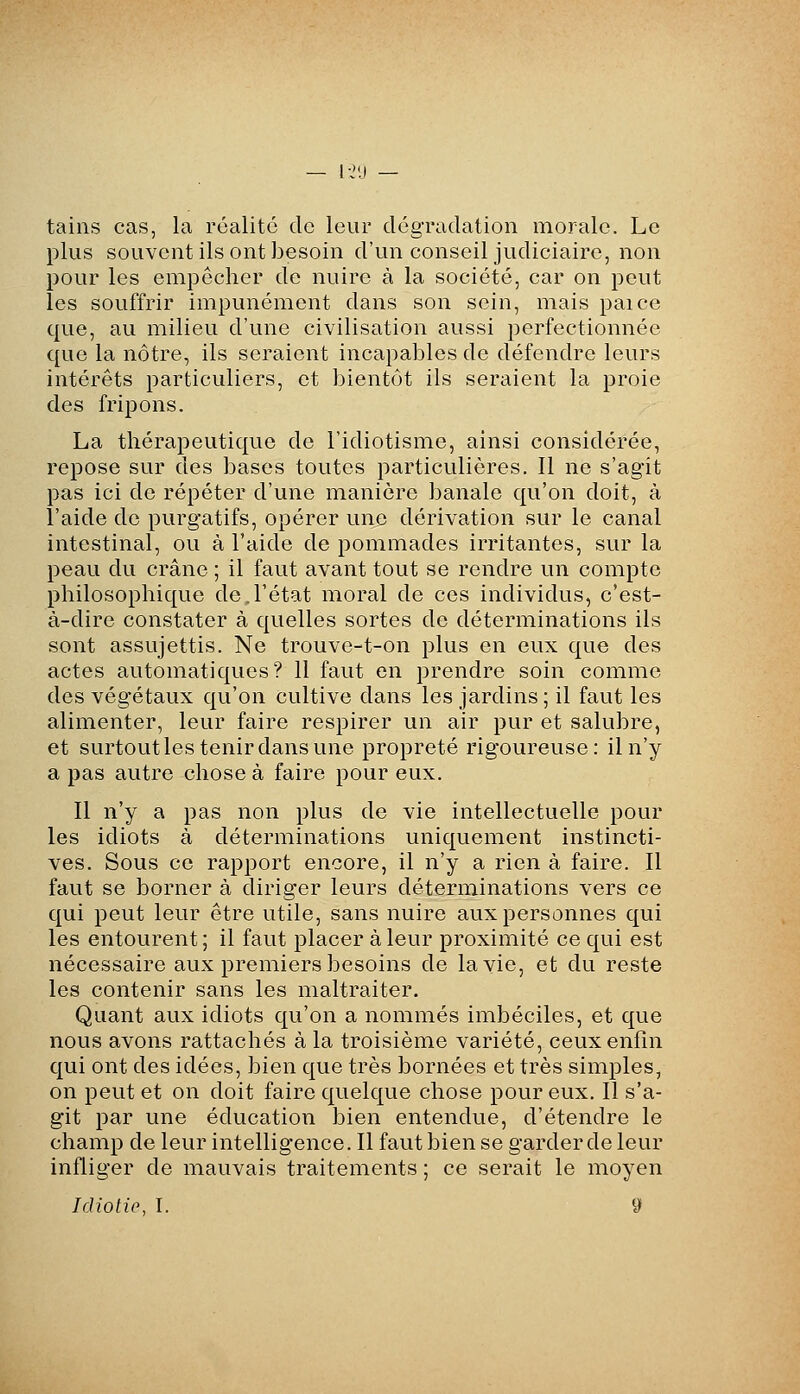 tains cas, la réalité de leur dégradation morale. Le plus souvent ils ont besoin d'un conseil judiciaire, non pour les empêcher de nuire à la société, car on peut les souffrir impunément dans son sein, mais paice que, au milieu d'une civilisation aussi perfectionnée que la nôtre, ils seraient incapables de défendre leurs intérêts particuliers, et bientôt ils seraient la proie des fripons. La thérapeutique de l'idiotisme, ainsi considérée, repose sur des bases toutes particulières. Il ne s'agit pas ici de répéter d'une manière banale qu'on doit, à l'aide de purgatifs, opérer une dérivation sur le canal intestinal, ou à l'aide de pommades irritantes, sur la peau du crâne ; il faut avant tout se rendre un compte philosophique de.l'état moral de ces individus, c'est- à-dire constater à quelles sortes de déterminations ils sont assujettis. Ne trouve-t-on plus en eux que des actes automatiques? 11 faut en prendre soin comme des végétaux qu'on cultive dans les jardins ; il faut les alimenter, leur faire respirer un air pur et salubre, et surtout les tenir dans une propreté rigoureuse: il n'y a pas autre chose à faire pour eux. Il n'y a pas non plus de vie intellectuelle pour les idiots à déterminations uniquement instincti- ves. Sous ce rapport encore, il n'y a rien à faire. Il faut se borner à diriger leurs déterminations vers ce qui peut leur être utile, sans nuire aux personnes qui les entourent ; il faut placer à leur proximité ce qui est nécessaire aux premiers besoins de la vie, et du reste les contenir sans les maltraiter. Quant aux idiots qu'on a nommés imbéciles, et que nous avons rattachés à la troisième variété, ceux enfin qui ont des idées, bien que très bornées et très simples, on peut et on doit faire quelque chose pour eux. Il s'a- git par une éducation bien entendue, d'étendre le champ de leur intelligence. Il faut bien se garder de leur infliger de mauvais traitements ; ce serait le moyen Idiotie, I. 9