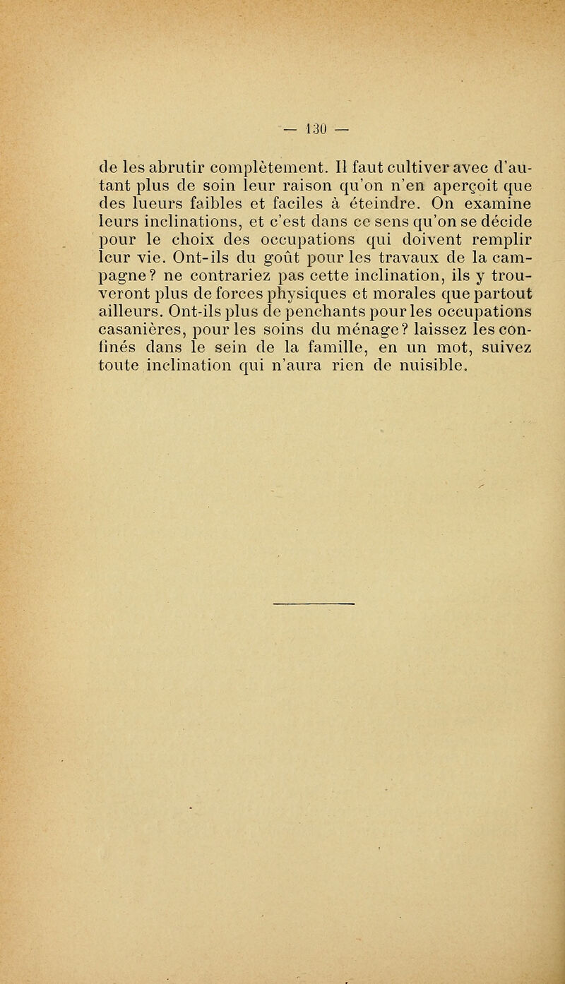 de les abrutir complètement. Il faut cultiver avec d'au- tant plus de soin leur raison qu'on n'en aperçoit que des lueurs faibles et faciles à éteindre. On examine leurs inclinations, et c'est dans ce sens qu'on se décide pour le choix des occupations qui doivent remplir leur vie. Ont-ils du goût pour les travaux de la cam- pagne? ne contrariez pas cette inclination, ils y trou- veront plus de forces physiques et morales que partout ailleurs. Ont-ils plus de penchants pour les occupations casanières, pour les soins du ménage? laissez les con- finés dans le sein de la famille, en un mot, suivez toute inclination qui n'aura rien de nuisible.