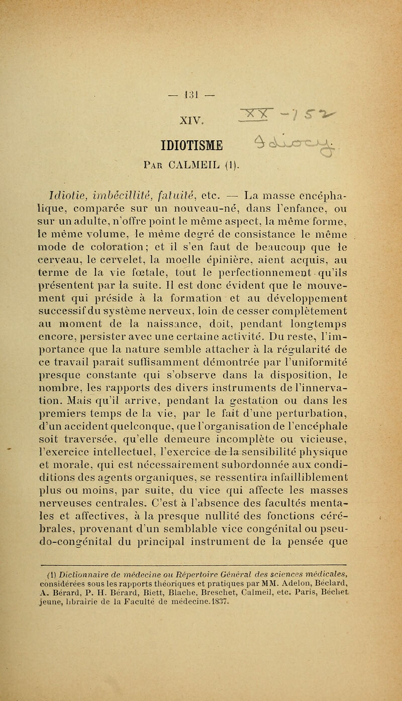 — l:]l — XIV. IDIOTISME Par CALMEIL Idiotie, imbécillité, fatuité, etc. — La masse encépha- lique, comparée sur un nouveau-né, dans Fenfance, ou sur un adulte, n'offre point le même aspect, la même forme, le même volume, le même degré de consistance le même mode de coloration; et il s'en faut de beaucoup que le cerveau, le cervelet, la moelle épinière, aient acquis, au terme de la vie fœtale, tout le perfectionnement qu'ils présentent par la suite. Il est donc évident que le mouve- ment qui préside à la formation et au développement successif du système nerveux, loin de cesser complètement au moment de la naissance, doit, pendant longtemps encore, persister avec une certaine activité. Du reste, l'im- portance que la nature semble attacher à la régularité de ce travail paraît suffisamment démontrée par l'uniformité presque constante qui s'observe dans la disposition, le nombre, les rapports des divers instruments de l'innerva- tion. Mais qu'il arrive, pendant la gestation ou dans les premiers temps de la vie, par le fait d'une perturbation, d'un accident quelconque, que l'organisation de l'encéphale soit traversée, qu'elle demeure incomplète ou vicieuse, l'exercice intellectuel, l'exercice delà sensibilité physique et morale, qui est nécessairement subordonnée aux condi- ditions des agents organiques, se ressentira infailliblement plus ou moins, par suite, du vice qui affecte les masses nerveuses centrales. C'est à l'absence des facultés menta- les et affectives, à la presque nullité des fonctions céré- brales, provenant d'un semblable vice congénital ou pseu- do-congénital du principal instrument de la pensée que (U Dictionnaire de médecine ou Répertoire Général des sciences médicales, considérées sous les rapports théoriques et pratiques par MM. Adelon, Béclard, A. Bérard, P. H. Bérard, Biett, Blaclie, Breschet, Calmeil, etc. Paris, Bécliet jeune, librairie de la Faculté de médecine. 1837.