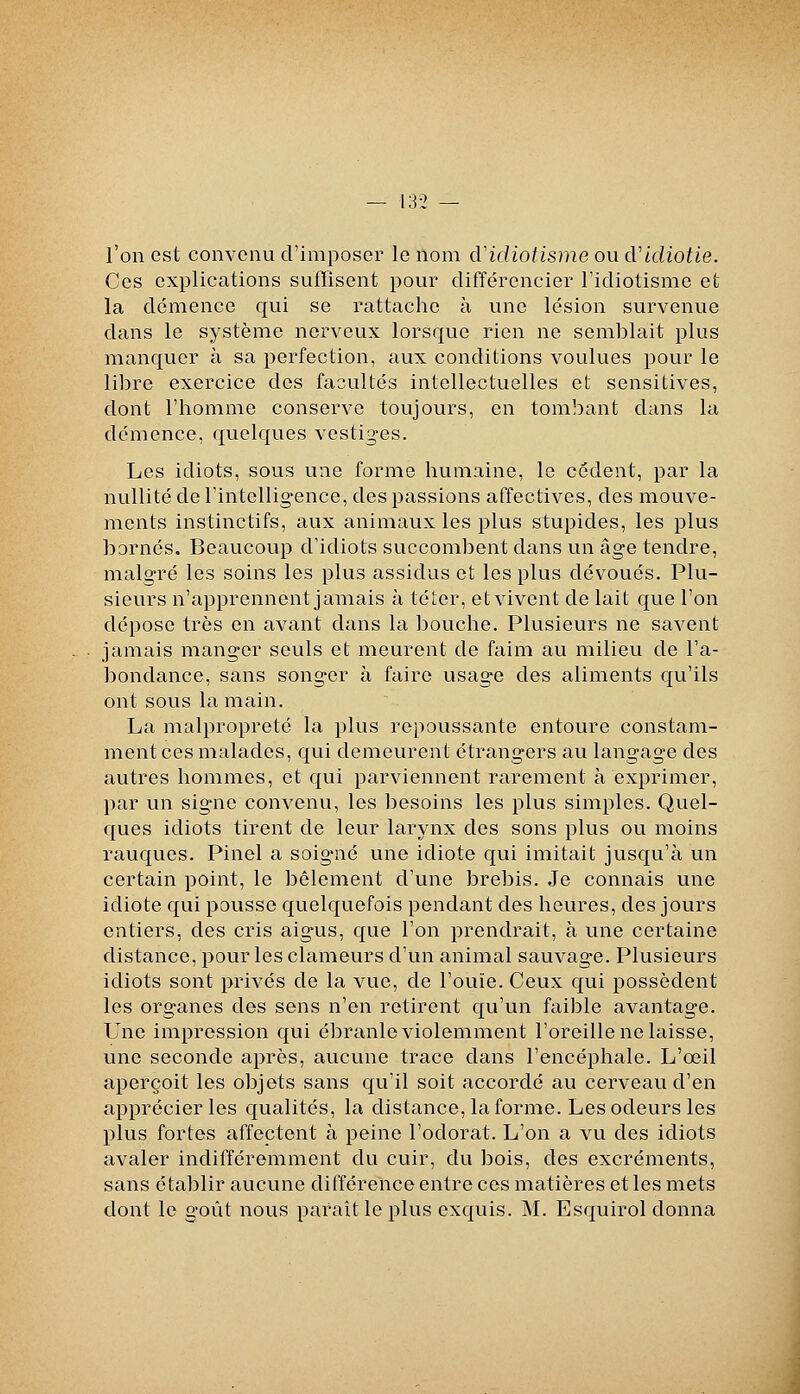 l'on est convenu d'imposer le nom d'idiotisme ou d'idiotie. Ces explications suffisent pour différencier l'idiotisme et la démence qui se rattache à une lésion survenue dans le système nerveux lorsque rien ne semblait plus manquer à sa perfection, aux conditions voulues pour le libre exercice des facultés intellectuelles et sensitives, dont l'homme conserve toujours, en tombant dans la démence, quelques vestiges. Les idiots, sous une forme humaine, le cèdent, par la nullité de l'intellig-ence, des passions affectives, des mouve- ments instinctifs, aux animaux les plus stupides, les plus bornés. Beaucoup d'idiots succombent dans un âge tendre, malgré les soins les plus assidus et les plus dévoués. Plu- sieurs n'apprennent jamais à téter, et vivent de lait que l'on dépose très en avant dans la ]3ouche. Plusieurs ne savent jamais manger seuls et meurent de faim au milieu de l'a- bondance, sans songer à faire usage des aliments qu'ils ont sous la main. La malpropreté la plus repoussante entoure constam- ment ces malades, qui demeurent étrangers au langage des autres hommes, et qui parviennent rarement à exprimer, par un signe convenu, les besoins les plus simples. Quel- ques idiots tirent de leur larynx des sons plus ou moins rauques. Pinel a soig-né une idiote qui imitait jusqu'à un certain point, le bêlement d'une brebis. Je connais une idiote qui pousse quelquefois pendant des heures, des jours entiers, des cris aigus, que l'on prendrait, à une certaine distance, pour les clameurs d'un animal sauvage. Plusieurs idiots sont privés de la vue, de l'ouïe. Ceux qui possèdent les organes des sens n'en retirent qu'un faible avantage. Une impression qui ébranle violemment l'oreille ne laisse, une seconde après, aucune trace dans l'encéphale. L'œil aperçoit les objets sans qu'il soit accordé au cerveau d'en apprécier les qualités, la distance, la forme. Les odeurs les plus fortes affectent à peine l'odorat. L'on a vu des idiots avaler indifféremment du cuir, du bois, des excréments, sans établir aucune différence entre ces matières et les mets dont le goût nous paraît le plus exquis. M. Esquirol donna