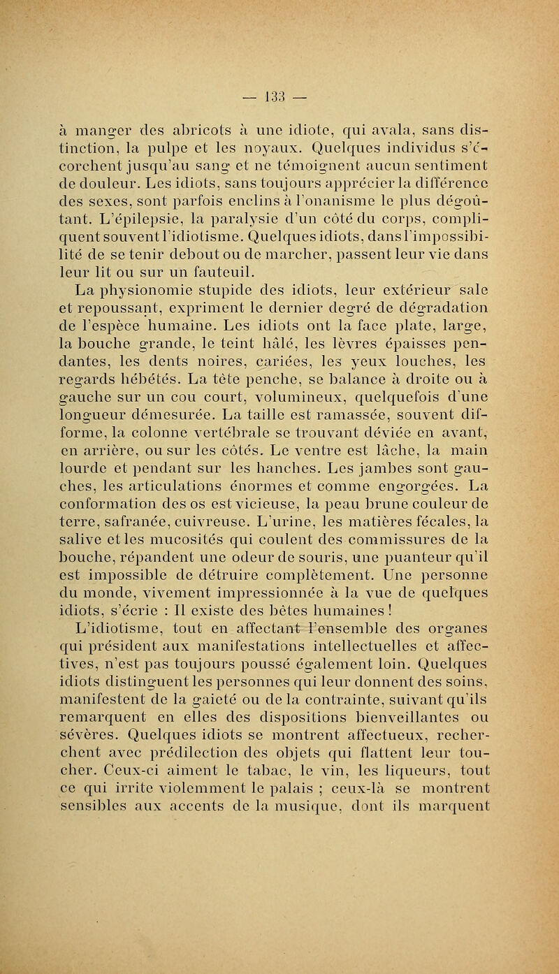à manger des abricots à une idiote, qui avala, sans dis- tinction, la pulpe et les noyaux. Quelques individus s'c- corchent jusqu'au sang et né témoignent aucun sentiment de douleur. Les idiots, sans toujours apprécier la différence des sexes, sont parfois enclins à l'onanisme le plus dégoû- tant. L'épilepsie, la paralysie d'un côté du corps, compli- quent souvent l'idiotisme. Quelques idiots, dans l'impossibi- lité de se tenir debout ou de marcher, passent leur vie dans leur lit ou sur un fauteuil. La physionomie stupide des idiots, leur extérieur sale et repoussant, expriment le dernier degré de dégradation de l'espèce humaine. Les idiots ont la face plate, large, la bouche grande, le teint hâlé, les lèvres épaisses pen- dantes, les dents noires, cariées, les yeux louches, les regards hébétés. La tète penche, se balance à droite ou à gauche sur un cou court, volumineux, quelquefois d'une longueur démesurée. La taille est ramassée, souvent dif- forme, la colonne vertébrale se trouvant déviée en avant, en arrière, ou sur les côtés. Le ventre est lâche, la main lourde et pendant sur les hanches. Les jambes sont gau- ches, les articulations énormes et comme engorgées. La conformation des os est vicieuse, la peau brune couleur de terre, safranée, cuivreuse. L'urine, les matières fécales, la salive et les mucosités qui coulent des commissures de la bouche, répandent une odeur de souris, une puanteur qu'il est impossible de détruire complètement. Une personne du monde, vivement impressionnée à la vue de quelques idiots, s'écrie : Il existe des bêtes humaines! L'idiotisme, tout en affectant l'ensemble des organes qui président aux manifestations intellectuelles et affec- tives, n'est pas toujours poussé également loin. Quelques idiots distinguent les personnes qui leur donnent des soins, manifestent de la gaieté ou delà contrainte, suivant qu'ils remarquent en elles des dispositions bienveillantes ou sévères. Quelques idiots se montrent affectueux, recher- chent avec prédilection des objets qui flattent leur tou- cher. Ceux-ci aiment le tabac, le vin, les liqueurs, tout ce qui irrite violemment le palais ; ceux-là se montrent sensibles aux accents de la musique, dont ils marquent