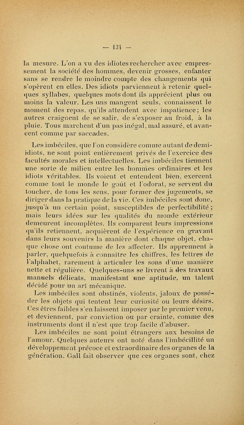 la mesure. L'on a vu des idiotes rechercher avec empres- sement la société des hommes, devenir grosses, enfanter sans se rendre le moindre compte des changrements c^ui s'opèrent en elles. Des idiots parviennent à retenir quel- ques syllabes, quelques mots dont ils apprécient plus ou moins la valeur. Les uns mangent seuls, connaissent le moment des repas, qu'ils attendent avec impatience; les autres craignent de se salir, de s'exposer au froid, à la pluie. Tous marchent d'un pas inégal, mal assuré, et avan- cent comme par saccades. Les imbéciles, que l'on considère comme autant de demi- idiots, ne sont point entièrement privés de l'exercice des facultés morales et intellectuelles. Les imbéciles tiennent une sorte de milieu entre les hommes ordinaires et les idiots véritables. Ils voient et entendent bien, exercent comme tout le monde le goût et l'odorat, se servent du toucher, de tous les sens, pour former des jugements, se diriger dans la pratique de la vie. Ces imbéciles sont donc, jusqu'à un certain point, susceptibles de perfectibilité ; mais leurs idées sur les qualités du monde extérieur demeurent incomplètes. Ils comparent leurs impressions qu'ils retiennent, acquièrent de l'expérience en gravant dans leurs souvenirs la manière dont chaque objet, cha- que chose ont coutume de les alTecter. Ils apprennent h parler, quelquefois à connaître les chiffres, les lettres de l'alphabet, rarement à articuler les sons d'une manière nette et régulière. Quelques-uns se livrent à des travaux manuels délicats, manifestant une aptitude, un talent décidé pour un art mécanique. Les imbéciles sont obstinés, violents, jaloux de possé- der les objets qui tentent leur curiosité.ou leurs désirs. Ces êtres faibles s'en laissent imposer par le premier venu, et deviennent, par conviction ou par crainte, comme des instruments dont il n'est que trop facile d'abuser. Les imbéciles ne sont point étrangers aux besoins de l'amour. Quelques auteurs ont noté dans l'imbécillité un développement précoce et extraordinaire des organes de la génération. Gall fait observer que ces organes sont, chez