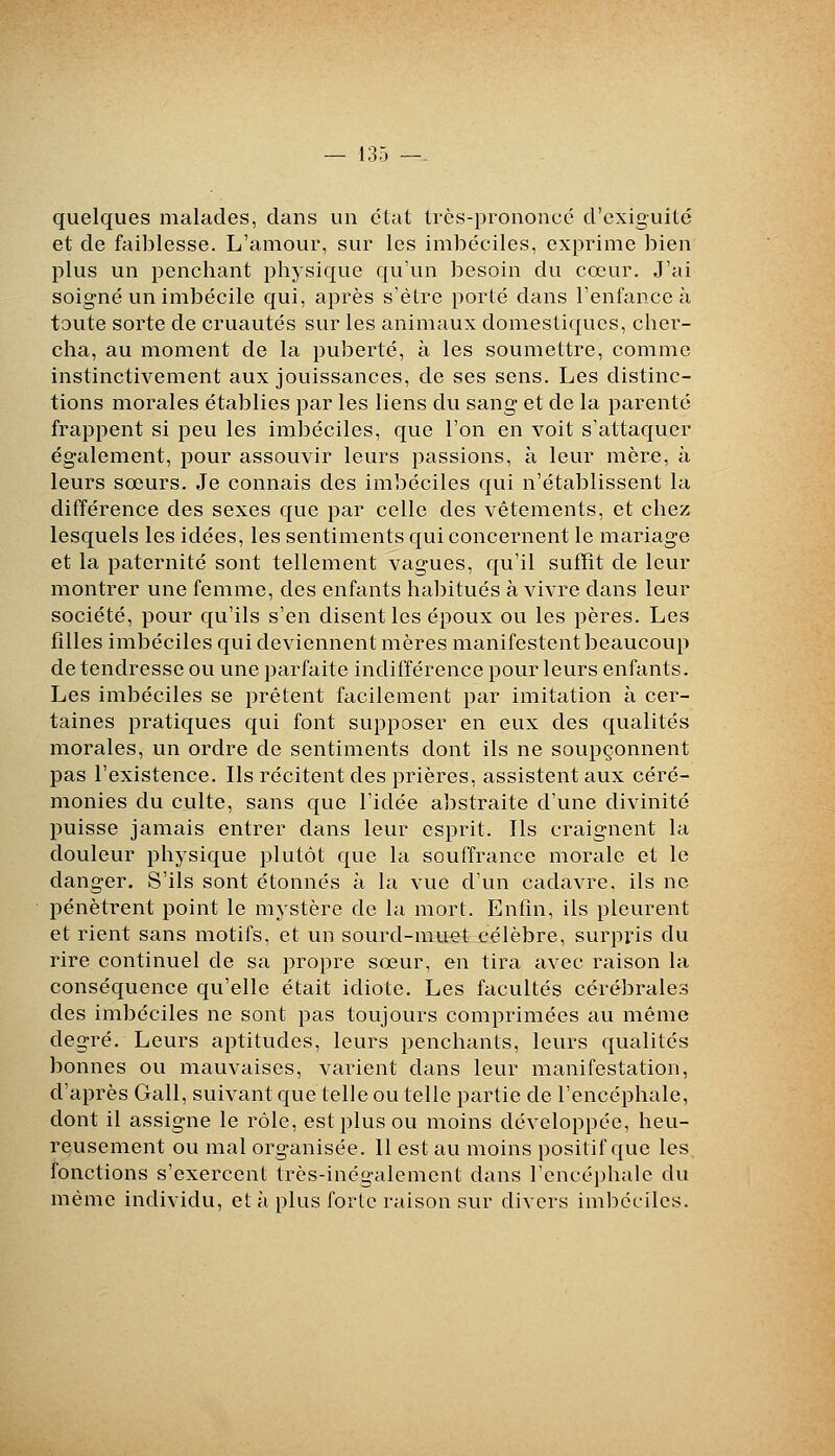 quelques malades, dans un clat lics-piononcc d'exiguilé et de faiblesse. L'amour, sur les imbéciles, exprime bien plus un penchant physique qu'un besoin du cœur. J'ai soigné un imbécile qui, après s'être porté dans l'enfance à toute sorte de cruautés sur les animaux domestiques, cher- cha, au moment de la puberté, à les soumettre, comme instinctivement aux jouissances, de ses sens. Les distinc- tions morales établies par les liens du sang et de la parente frappent si peu les imbéciles, que l'on en voit s'attaquer également, pour assouvir leurs passions, à leur mère, à leurs sœurs. Je connais des imbéciles qui n'établissent la différence des sexes que par celle des vêtements, et chez lesquels les idées, les sentiments qui concernent le mariage et la paternité sont tellement vagues, qu'il suffit de leur montrer une femme, des enfants habitués à vivre dans leur société, pour qu'ils s'en disent les époux ou les pères. Les filles imbéciles qui deviennent mères manifestent beaucoup de tendresse ou une parfaite indifférence pour leurs enfants. Les imbéciles se prêtent facilement par imitation à cer- taines pratiques qui font supposer en eux des qualités morales, un ordre de sentiments dont ils ne soupçonnent pas l'existence. Ils récitent des prières, assistent aux céré- monies du culte, sans que l'idée abstraite d'une divinité puisse jamais entrer dans leur esprit. Ils craignent la douleur physique plutôt que la souffrance morale et le danger. S'ils sont étonnés à la vue d'un cadavre, ils ne pénètrent point le mystère de la mort. Enfin, ils pleurent et rient sans motifs, et un sourd-muet célèbre, surpris du rire continuel de sa propre sœur, en tira avec raison la conséquence qu'elle était idiote. Les facultés cérébrales des imbéciles ne sont pas toujours comprimées au même degré. Leurs aptitudes, leurs penchants, leurs qualités bonnes ou mauvaises, varient dans leur manifestation, d'après Gall, suivant que telle ou telle partie de l'encéphale, dont il assigne le rôle, est plus ou moins développée, heu- reusement ou mal organisée. Il est au moins positif que les^ fonctions s'exercent très-inégalement dans l'encéphale du même individu, et à plus forte raison sur divers imbéciles.