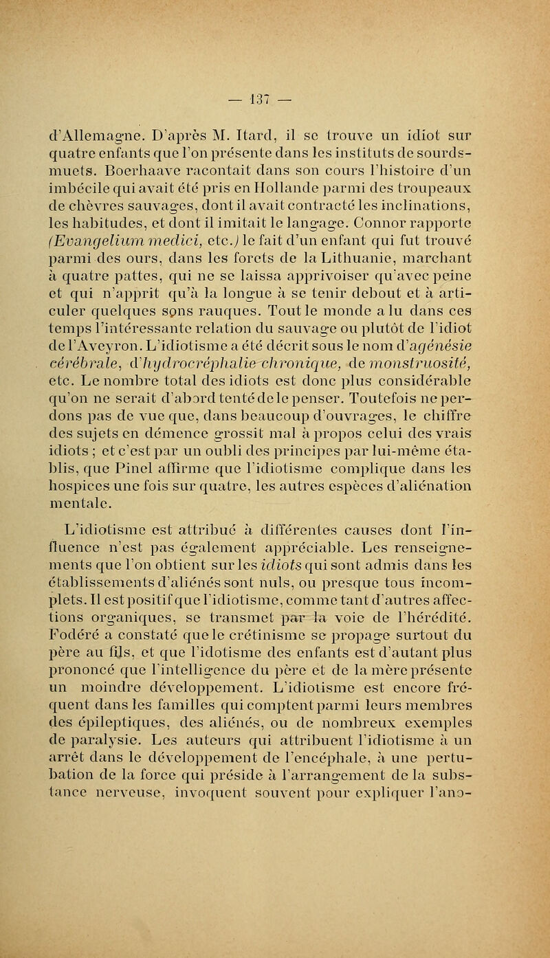 d'Allemag-ne. D'après M. Itard, il se trouve un idiot sur quatre enfants que l'on présente dans les instituts de sourds- muets. Bocrhaave racontait dans son cours l'histoire d'un imbécile qui avait été pris en Hollande parmi des troupeaux de chèvres sauvag-es, dont il avait contracté les inclinations, les habitudes, et dont il imitait le langage. Connor rapporte (Evcingeliwn medici, etc.J le fait d'un enfant qui fut trouvé parmi des ours, dans les forets de laLithuanie, marchant à quatre pattes, qui ne se laissa apprivoiser qu'avec peine et qui n'apprit qu'à la longue à se tenir debout et à arti- culer quelques spns rauques. Tout le monde a lu dans ces temps l'intéressante relation du sauvag-e ou plutôt de l'idiot de l'Aveyron. L'idiotisme a été décrit sous le nom d'agénésie cérébrale, dliydrocréphalie chronique, de monstruosité, etc. Le nombre total des idiots est donc plus considérable qu'on ne serait d'abord tenté de le penser. Toutefois ne per- dons pas de vue que, dans beaucoup d'ouvrages, le chiffre des sujets en démence grossit mal à propos celui des vrais idiots ; et c'est par un oubli des principes par lui-même éta- blis, que Pinel atïlrme que l'idiotisme comi>lique dans les hospices une fois sur quatre, les autres espèces d'aliénation mentale. L'idiotisme est attribué à différentes causes dont l'in- fluence n'est pas également appréciable. Les renseigne- ments que l'on obtient sur les idiots qui sont admis dans les établissements d'aliénés sont nuls, ou presque tous incom- plets. Il est positif que l'idiotisme, comme tant d'autres affec- tions organiques, se transmet par la voie de l'hérédité. Fodéré a constaté que le crétinisme se propage surtout du père au fijs, et que l'idotisme des enfants est d'autant plus prononcé que l'intelligence du père et de la mère présente un moindre développement. L'idiotisme est encore fré- quent dans les familles qui comptent parmi leurs membres des épileptiques, des aliénés, ou de nombreux exemples de paralysie. Los auteurs qui attribuent l'idiotisme à un arrêt dans le développement de roncéphale, à une pertu- bation de la force qui préside à l'arrangement de la subs- tance nerveuse, invoquent souvent pour expliquer l'ano-