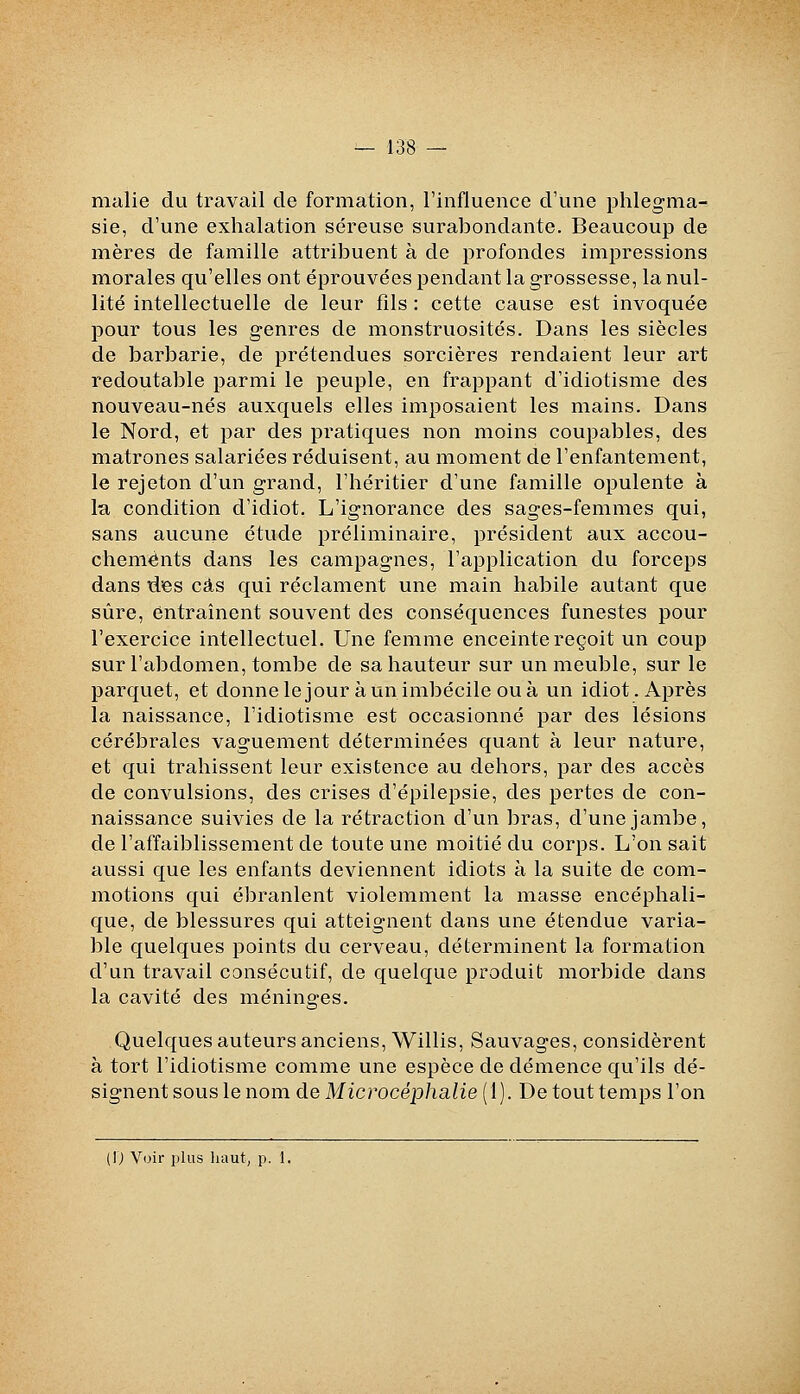 malie du travail de formation, l'influence d'une phlegma- sie, d'une exhalation séreuse suralDondante. Beaucoup de mères de famille attribuent à de profondes impressions morales qu'elles ont éprouvées pendant la grossesse, la nul- lité intellectuelle de leur fils : cette cause est invoquée pour tous les genres de monstruosités. Dans les siècles de barbarie, de prétendues sorcières rendaient leur art redoutable parmi le peuple, en frappant d'idiotisme des nouveau-nés auxquels elles imposaient les mains. Dans le Nord, et par des pratiques non moins coupables, des matrones salariées réduisent, au moment de l'enfantement, le rejeton d'un grand, l'héritier d'une famille opulente à la condition d'idiot. L'ignorance des sages-femmes qui, sans aucune étude préliminaire, président aux accou- chements dans les campagnes, l'application du forceps dans rtes cas qui réclament une main habile autant que sûre, entraînent souvent des conséquences funestes pour l'exercice intellectuel. Une femme enceinte reçoit un coup sur l'abdomen, tombe de sa hauteur sur un meuble, sur le parquet, et donnelejour àunimbécile ouà un idiot. Après la naissance, l'idiotisme est occasionné par des lésions cérébrales vaguement déterminées quant à leur nature, et qui trahissent leur existence au dehors, par des accès de convulsions, des crises d'épilepsie, des pertes de con- naissance suivies de la rétraction d'un bras, d'une jambe, de l'affaiblissement de toute une moitié du corps. L'on sait aussi que les enfants deviennent idiots à la suite de com- motions qui ébranlent violemment la masse encéphali- que, de blessures qui atteignent dans une étendue varia- ble quelques points du cerveau, déterminent la formation d'un travail consécutif, de quelque produit morbide dans la cavité des méninges. Quelques auteurs anciens, Willis, Sauvages, considèrent à tort l'idiotisme comme une espèce de démence qu'ils dé- signent sous le nom de Microcéphalie {l). De tout temps l'on (0 Voir jilus haut, p. 1,
