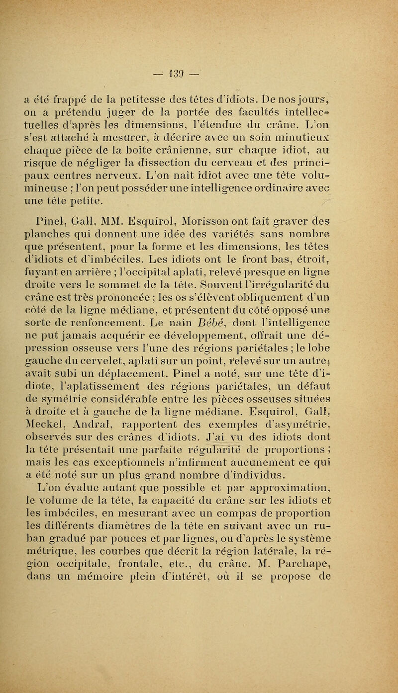 a été frappé de la pclitcsse des têtes dicliots. De nos jours, on a prétendu juger de la portée des facultés intellec- tuelles d'après les dimensions, l'étendue du crâne. L'on s'est attaché à mesurer, à décrire avec un soin minutieux chaque pièce de la boîte crânienne, sur chaque idiot, au risque de négliger la dissection du cerveau et des princi- paux centres nerveux. L'on naît idiot avec une tête volu- mineuse ; l'on peut posséder une intelligence ordinaire avec une tète petite. Pinel, Gall, MM. Esquirol, Morisson ont fait graver des planches qui donnent une idée des variétés sans nomlDre que présentent, pour la forme et les dimensions, les tètes d'idiots et d'imbéciles. Les idiots ont le front bas, étroit, fuyant en arrière ; l'occipital aplati, relevé presque en ligne droite vers le sommet de la tète. Souvent l'irrégularité du crâne est très prononcée ; les os s'élèvent obliquement d'un côté de la ligne médiane, et présentent du côté opposé une sorte de renfoncement. Le nain Bébé, dont l'intelligence ne put jamais acquérir ee développement, offrait une dé- pression osseuse vers l'une des régions pariétales; le lobe gauche du cervelet, aplati sur un point, relevé sur un autre5 avait subi un déplacement. Pinel a noté, sur une tête d'i- diote, l'aplatissement des régions pariétales, un défaut de symétrie considérable entre les pièces osseuses situées à droite et à gauche de la ligne médiane. Esquirol, Gali, IMeckel, Andral, rapportent des exemples d'asymétrie, observés sur des crânes d'idiots. J'ai vu des idiots dont la tête présentait une parfaite régularité de proportions ; mais les cas exceptionnels n'infirment aucunement ce qui a été noté sur un plus grand nombre d'individus. L'on évalue autant que possible et par approximation, le volume de la tète, la capacité du crâne sur les idiots et les imbéciles, en mesurant avec un compas de proportion les différents diamètres de la tète en suivant avec un ru- ban gradué par pouces et par lignes, ou d'après le système métrique, les courbes que décrit la région latérale, la ré- gion occipitale, frontale, etc., du crâne. M. Parchape, dans un mémoire plein d'intérêt, où il se propose de