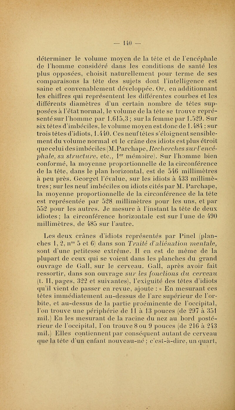 déterminer le volume moyen de la tète et de Tenccphale de l'homme considéré dans les conditions de santé les plus opposées, choisit naturellement pour terme de ses comparaisons la tète des sujets dont l'intelligence est saine et convenablement développée. Or, en additionnant les chiffres qui représentent les différentes courbes et les différents diamètres d'un certain nombre de tètes sup- posées à l'état normal, le volume de la tète se trouve repré- senté sur l'homme par 1.615,3 ; sur la femme par 1.529. Sur six tètes d'imbéciles, le volume moyen est donc de 1.484 ; sur trois têtes d'idiots, 1.440. Ces neuf tètes s'éloignent sensible- ment du volume normal et le crâne des idiots est plus étroit que celui des imbéciles (M.Parchape, Eec/ierc/ies sur re?îcë- phale. sa structure, etc., 1*^' mémoire). Sur l'homme bien conformé, la moyenne proportionnelle de la circonférence de la tête, dans le plan horizontal, est de 546 millimètres à peu près. Georget l'évalue, sur les idiots à 433 millimè- tres ; sur les neuf imbéciles ou idiots cités par M. Parchape, la moyenne proportionnelle de la circonférence de la tête est représentée par 528 millimètres pour les uns, et par 552 pour les autres. Je mesure à l'instant la tète de deux idiotes ; la circonférence horizontale est sur l'une de 490 millimètres, de 485 sur l'autre. Les deux crânes d'idiots représentés par Pinel (plan- ches 1, 2, n°* 5 et 6) dans son Traité cValiénation mentale, sont d'une petitesse extrême. Il en est de même de la plupart de ceux qui se voient dans les planches du grand ouvrage de Gall, sur le cerveau. Gall, après avoir fait ressortir, dans son ouvrage sur les fondions du cerveau (t. II, pages, 322 et suivantes), l'exiguité des têtes d'idiots qu'il vient de passer en revue, ajoute : « En mesurant ces tètes immédiatement au-dessus de l'arc supérieur de l'or- bite, et au-dessus de la partie proéminente de l'occipital, l'on trouve une périphérie de 11 à 13 pouces (de 297 à 351 mil.) En les mesurant de la racine du nez au bord posté- rieur de l'occipital, l'on trouve 8 ou 9 pouces (de 216 à 243 mil.) Elles contiennent par conséquent autant de cerveau que la tète d'un enfant nouveau-né; c'est-à-dire, un quart,