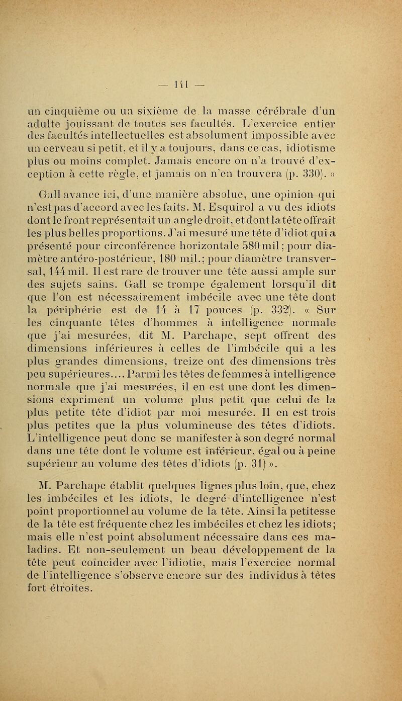 un cinquième ou un sixième de la masse céi'é])rale d'un adulte jouissant de toutes ses facultés. L'exercice entier des facultés intellectuelles est absolument impossilîle avec un cerveau si petit, et il y a toujours, dans ce cas, idiotisme plus ou moins complet. Jamais encore on n'a trouvé d'ex- ception à cette règle, et jamais on n'en trouvera (p. 330). » Gall avance ici, d'une manière absolue, une opinion qui n'est pas d'accord avec les faits. M. Esquirol a vu des idiots dont le front représentait un angle droit, et dont la tète offrait les plus belles proportions. J'ai mesuré une tète d'idiot qui a présenté pour circonférence horizontale 580 mil ; pour dia- mètre antéro-postérieur, 180 mil.; pour diamètre transver- sal, 144 mil. Il est rare de trouver une tête aussi ample sur des sujets sains. Gall se trompe également lorsqu'il dit que l'on est nécessairement imbécile avec une tète dont la périphérie est de 14 à 17 pouces (p. 332'). « Sur les cinquante têtes d'hommes à intelligence normale que j'ai mesurées, dit M. Parchape, sept offrent des dimensions inférieures à celles de l'imbécile qui a les plus grandes dimensions, treize ont des dimensions très peu supérieures.... Parmi les têtes defemn:ïes à intelligence normale c[ue j'ai mesurées, il en est une dont les dimen- sions expriment un volume plus petit que celui de la plus petite tête d'idiot par moi mesurée. Il en est trois plus petites que la plus volumineuse des têtes d'idiots. L'intelligence peut donc se manifester à son degré normal dans une tête dont le volume est inférieur, égal ou à peine supérieur au volume des têtes d'idiots (p. 31) ». M. Parchape établit quelques lignes plus loin, que, chez les imbéciles et les idiots, le degré d'intelligence n'est point proportionnel au volume de la tête. Ainsi la petitesse de la tête est fréquente chez les imbéciles et chez les idiots; mais elle n'est point absolument nécessaire dans ces ma- ladies. Et non-seulement un beau développement de la tête peut coïncider avec l'idiotie, mais l'exercice normal de l'intelligence s'observe encore sur des individus à tètes fort étroites.