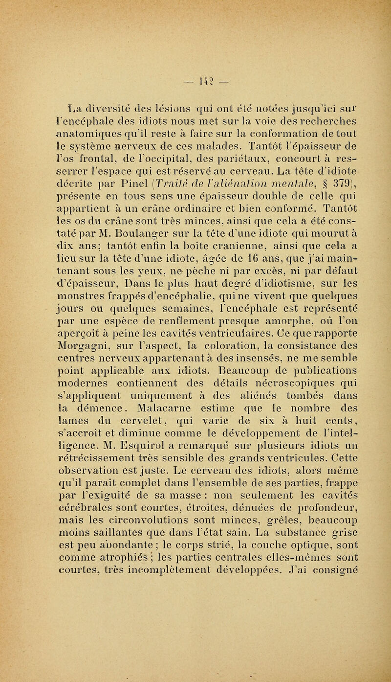 La diversité des lésions qui ont été notées jusqu'ici sur renccphale des idiots nous met sur la voie des recherches anatomiques qu'il reste à faire sur la conformation de tout îe système nerveux de ces malades. Tantôt Tépaisseur de Tos frontal, de Toccipital, des pariétaux, concourt à res- serrer l'espace qui est réservé au cerveau. La tête d'idiote décrite par Pinel [Traité de laliénation mentale, § 379), présente en tous sens une épaisseur double de celle qui appartient à un crâne ordinaire et bien conformé. Tantôt les os du crâne sont très minces, ainsi que cela a été cons- taté par M. Boulanger sur la tète d'une idiote qui mourut à dix ans; tantôt enfin la boîte crânienne, ainsi que cela a lieu sur la tête d'une idiote, âgée de 16 ans, que j'ai main- tenant sous les yeux, ne pèche ni par excès, ni par défaut d'épaisseur. Dans le plus haut degré d'idiotisme, sur les monstres frappés d'encéphalie, qui ne vivent que quelques jours ou quelques semaines, l'encéphale est représenté par une espèce de renflement presque amorphe, où l'on aperçoit à peine les cavités ventriculaires. Ce que rapporte Morgagni, sur l'aspect, la coloration, la consistance des centres nerveux appartenant à des insensés, ne me semble point applicable aux idiots. Beaucoup de publications modernes contiennent des détails nécroscopiques qui s'appliquent uniquement à des aliénés tombés dans la démence. Malacarne estime que le nombre des lames du cervelet, qui varie de six à huit cents, s'accroît et diminue comme le développement de l'intel- ligence. M. Esquirol a remarqué sur plusieurs idiots un rétrécissement très sensible des grands ventricules. Cette observation est juste. Le cerveau des idiots, alors même qu'il paraît complet dans l'ensemble de ses parties, frappe par Texiguité de sa masse : non seulement les cavités cérébrales sont courtes, étroites, dénuées de profondeur, mais les circonvolutions sont minces, grêles, beaucoup moins saillantes que dans l'état sain. La substance grise est peu abondante ; le corps strié, la couche optique, sont comme atrophiés ; les parties centrales elles-mêmes sont courtes, très incomplètement développées. J'ai consigné