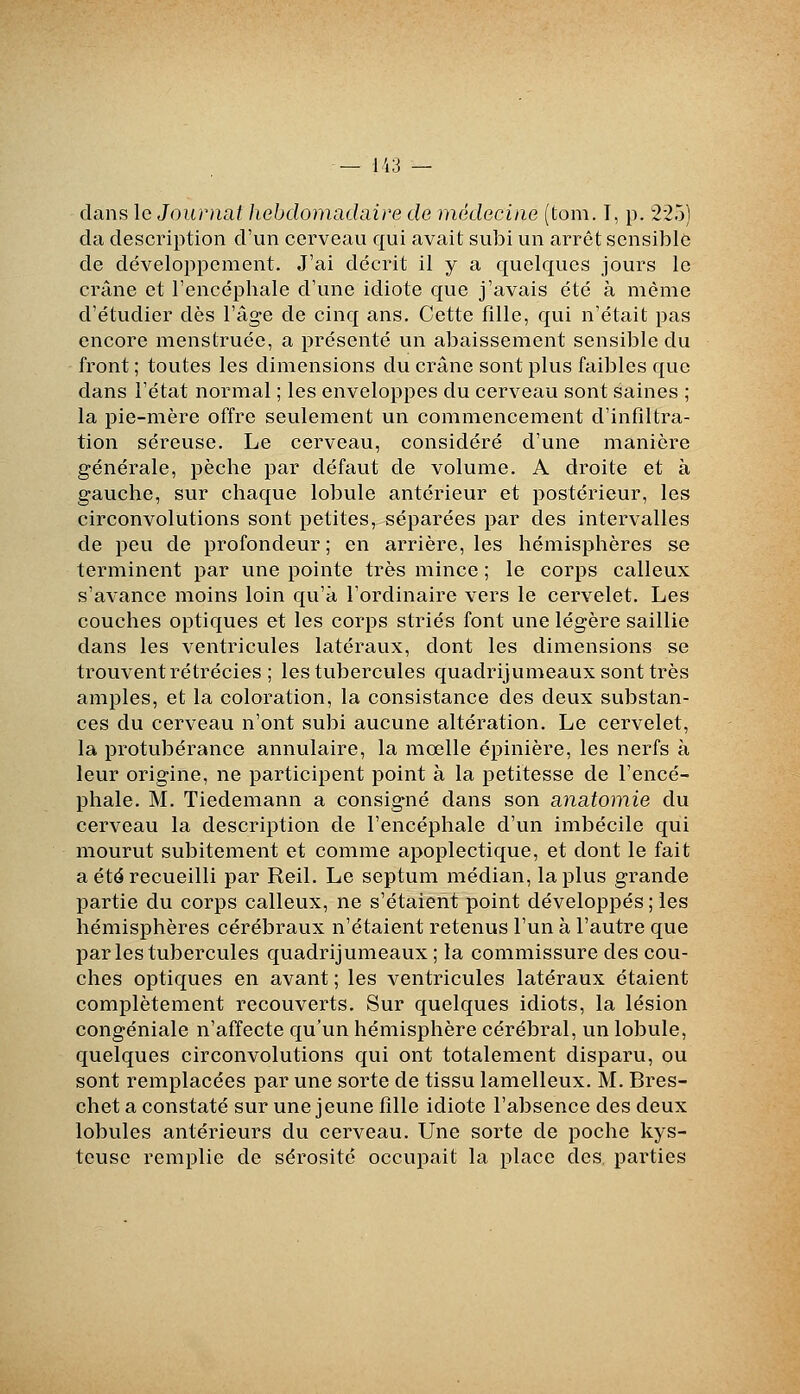 dans le Journat Jœbdomachiire de médecine (tom. I, p. 225) da description d'un cerveau qui avait subi un arrêt sensible de développement. J'ai décrit il y a quelques jours le crâne et l'encéphale d'une idiote que j'avais été à même d'étudier dès l'âge de cinq ans. Cette fille, qui n'était pas encore menstruée, a présenté un abaissement sensible du front ; toutes les dimensions du crâne sont plus faibles que dans l'état normal ; les enveloppes du cerveau sont saines ; la pie-mère offre seulement un commencement d'infiltra- tion séreuse. Le cerveau, considéré d'une manière générale, pèche par défaut de volume. A droite et à gauche, sur chaque lobule antérieur et postérieur, les circonvolutions sont petites, séparées par des intervalles de peu de profondeur; en arrière, les hémisphères se terminent par une pointe très mince ; le corps calleux s'avance moins loin qu'à l'ordinaire vers le cervelet. Les couches optiques et les corps striés font une légère saillie dans les ventricules latéraux, dont les dimensions se trouvent rétrécies ; les tubercules quadrijumeaux sont très amples, et la coloration, la consistance des deux substan- ces du cerveau n'ont subi aucune altération. Le cervelet, la protubérance annulaire, la mœlle épinière, les nerfs à leur origine, ne participent point à la petitesse de l'encé- phale. M. Tiedemann a consigné dans son anatomie du cerveau la description de l'encéphale d'un imbécile qui mourut subitement et comme apoplectique, et dont le fait a été recueilli par Reil. Le septum médian, la plus grande partie du corps calleux, ne s'étaient point développés ; les hémisphères cérébraux n'étaient retenus l'un à l'autre que par les tubercules quadrijumeaux ; la commissure des cou- ches optiques en avant ; les ventricules latéraux étaient complètement recouverts. Sur quelques idiots, la lésion congéniale n'affecte qu'un hémisphère cérébral, un lobule, quelques circonvolutions qui ont totalement disparu, ou sont remplacées par une sorte de tissu lamelleux. M. Bres- chet a constaté sur une jeune fille idiote l'absence des deux lobules antérieurs du cerveau. Une sorte de poche kys- teuse remplie de sérosité occupait la place des parties
