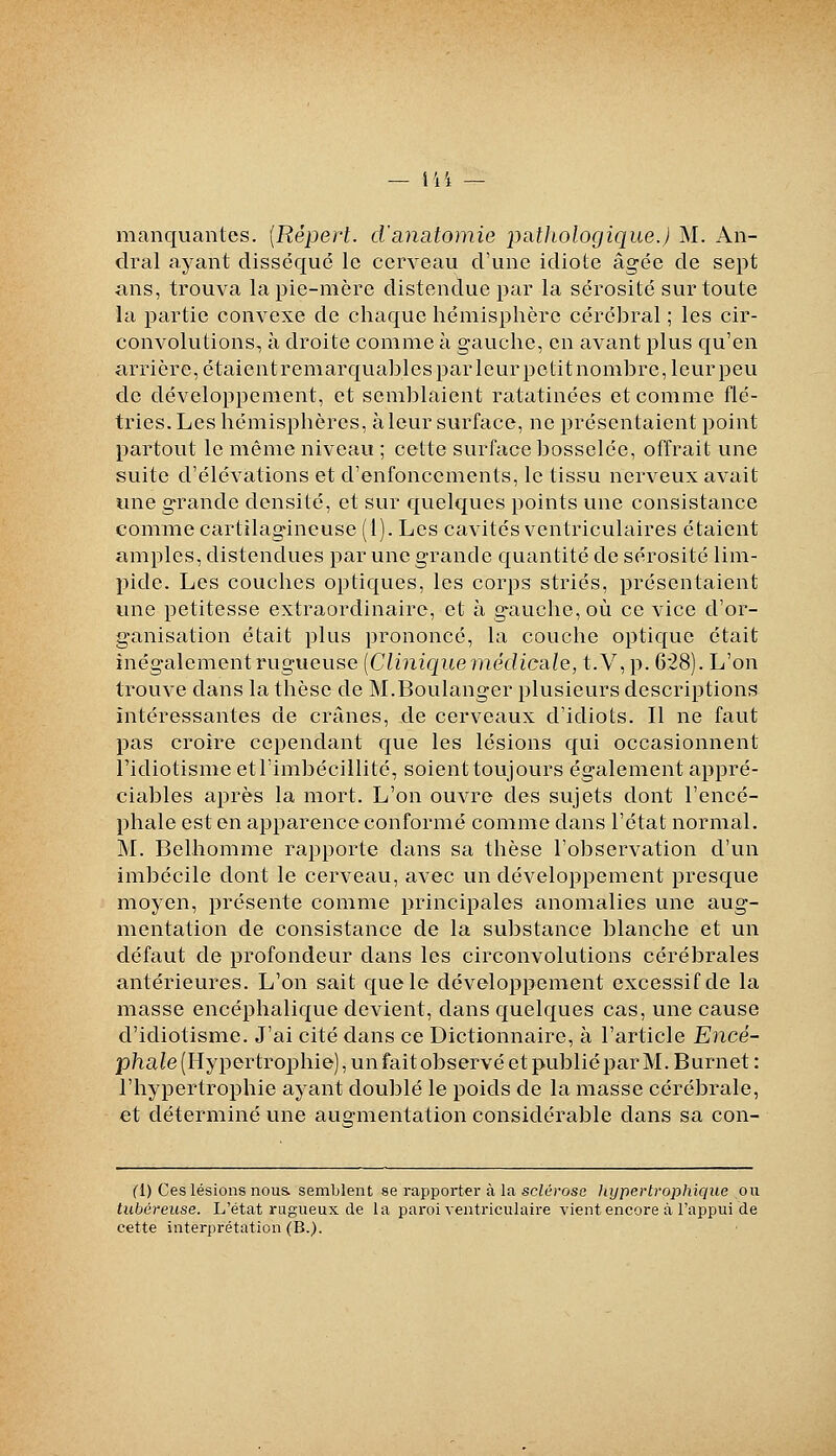 manquantes. {Répert. cVanatomie pathologique.) M. An- dral ayant disséqué le cerveau d'une idiote âgée de sept ans, trouva la pie-mère distendue par la sérosité sur toute la partie convexe de chaque hémisphère cérébral ; les cir- convolutions, à droite comme à gauche, en avant plus qu'en arrière, étaient remarquables par leur petit nombre, leur peu de développement, et semblaient ratatinées et comme flé- tries. Les hémisphères, à leur surface, ne présentaient point partout le même niveau ; cette surface bosselée, offrait une suite d'élévations et d'enfoncements, le tissu nerveux avait une grande densité, et sur quelques points une consistance comme cartilagineuse (1). Les cavités ventriculaires étaient amples, distendues par une grande quantité de sérosité lim- pide. Les couches optiques, les corps striés, présentaient une petitesse extraordinaire, et à gauche, où ce vice d'or- ganisation était plus prononcé, la couche optique était inégalement rugueuse [Clinique médicale, t.V, p. 628). L'on trouve dans la thèse de M.Boulanger plusieurs descriptions intéressantes de crânes, de cerveaux d'idiots. Il ne faut pas croire cependant que les lésions qui occasionnent Fidiotisme et l'imbécillité, soient toujours également appré- ciables après la mort. L'on ouvre des sujets dont l'encé- phale est en apparence conformé comme dans l'état normal. M. Belhomme raj^porte dans sa thèse l'observation d'un imbécile dont le cerveau, avec un développement presque moyen, présente comme principales anomalies une aug- mentation de consistance de la substance blanche et un défaut de profondeur dans les circonvolutions cérébrales antérieures. L'on sait que le développement excessif de la masse encéphalique devient, dans quelques cas, une cause d'idiotisme. J'ai cité dans ce Dictionnaire, à l'article Eiicé- phaîe (Hypertrophie), un fait observé et publié par M. Burnet: l'hypertrophie ayant doublé le poids de la masse cérébrale, et déterminé une augmentation considérable dans sa con- fl) Ces lésions nous, semblent se rapporter à la sclérose liypertrophique ou tubéreuse. L'état rugueux de la paroi ventriculaire vient encore à l'appui de cette interprétation (B.).