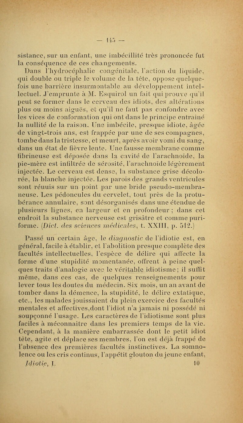 sistancc, sur un enfant, une inibéeillitc très prononcée fut la conséquence de ces chang-ements. Dans l'hydrocéphalie congénitale, l'action du liquide, qui double ou triple le volume de la tête, oppose quelque- fois une barrière insurmontable au développement intel- lectuel. J'emprunte à M. Esquirol un fait qui prouve qu'il peut se former dans le cerveau des idiots, des altérations plus ou moins aiguës, et qu'il ne faut pas confondre avec les vices de conformation qui ont clans le principe entraîné la nullité de la raison. Une imbécile, presque idiote, âgée de vingt-trois ans, est frappée par une de ses compagnes, tombe dans la tristesse, et meurt, après avoir vomi du sang, clans un état de fièvre lente. Une fausse membrane comme fibrineuse est déposée dans la cavité de l'arachnoïde, la pie-mère est infiltrée de sérosité, l'arachnoïde légèrement injectée. Le cerveau est dense, la substance grise décolo- rée, la blanche injectée. Les parois des grands ventricules sont réunis sur un point par une bride pseudo-membra- neuse. Les pédoncules du cervelet, tout près de la protu- bérance annulaire, sont désorganisés dans une étendue de plusieurs lignes, en largeur et en profondeur ; dans cet endroit la substance nerveuse est grisâtre et comme puri- forme. [Dict. des sciences médicales, t. XXIII, p. 512.) Passé un certain âge, le diagnostic de l'idiotie est, en général, facile à étaljlir, et l'abolition presque complète des facultés intellectuelles, l'espèce de délire qui affecte la forme d'une stupidité momentanée, offrent à peine quel- ques traits d'analogie avec le véritable idiotisme; il suffit même, dans ces cas, de quelques renseignements pour lever tous les doutes du médecin. Six mois, un an avant de tomber dans la démence, la stupidité, le délire extatique, etc., les malades jouissaient du plein exercice des facultés mentales et affectives,dont l'idiot n'a jamais ni possédé ni soupçonné l'usage. Les caractères de l'idiotisme sont plus faciles à méconnaître dans les premiers temps de la vie. Cependant, à la manière embarrassée dont le petit idiot tète,, agite et déplace ses membres, l'on est déjà frappé de l'absence des premières facultés instinctives. La somno- lence ou les cris continus, l'appétit glouton du jeune enfant, idiotie, I. 10