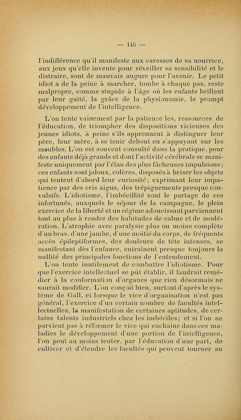 rindifférencc qu'il manifeste aux caresses de sa nourrice, aux jeux qu'elle invente pour réveiller sa sensibilité et le distraire, sont de mauvais augure pour l'avenir. Le petit idiot a de la peine à marcher, tombe à chaque pas, reste malpropre, comme stupide à l'âge où les enfants brillent par leur gaîté, la grâce de la physionomie, le prompt développement de l'intelligence. L'on tente vainement par la patience les, ressources de l'éducation, de triompher des dispositions vicieuses des jeunes idiots, à peine s'ils apprennent à distinguer leur père, leur mère, à se tenir debout en s'appuyant sur les meubles. L'on est souvent consulté dans la pratique, pour des enfants déjà grands et dont l'activité cérébrale se mani- feste uniquement par l'élan des plus fâcheuses impulsions ; ces enfants sont jaloux, colères, disposés à briser les objets qui tentent d'abord leur curiosité ; exprimant leur impa- tience par des cris aigus, des trépignements presque con- vulsifs. L'idiotisme, l'imbécillité sont le partage de ces infortunés, auxquels le séjour de la campagne, le plein exercice de la liberté et lin régime adoucissant parviennent tout au plus à rendre des habitudes de calme et de modé- ration. L'atrophie avec paralysie plus ou moins complète d'un bras, d'une jambe, d'une moitié du corps, de fréquents accès épilcptiformes, des douleurs de tète intenses, se manifestant dès l'enfance, entraînent presque toujours la nullité des principales fonctions de l'entendement. L'on tente inutilement de combattre l'idiotisme. Pour que l'exercice intellectuel se pût établir, il faudrait remé- dier à la conformation d'organes que rien désormais ne saurait modifier. L'on conçoit bien, surtout d'après le sys- tème de Gall, et lorsque le vice d'organisation n'est pas général, l'exercice d'un certain nombre de facultés intel- lectuelles, la manifestation de certaines aptitudes, de cer- tains talents industriels chez les imbéciles; et si l'on ne parvient pas à réformer le vice qui enchaîne dans ces ma- ladies le développement d'une portion de l'intelligence, l'on peut au moins tenter, par l'éducation d'une part, de cultiver et d'étendre les facultés qui peuvent tourner au
