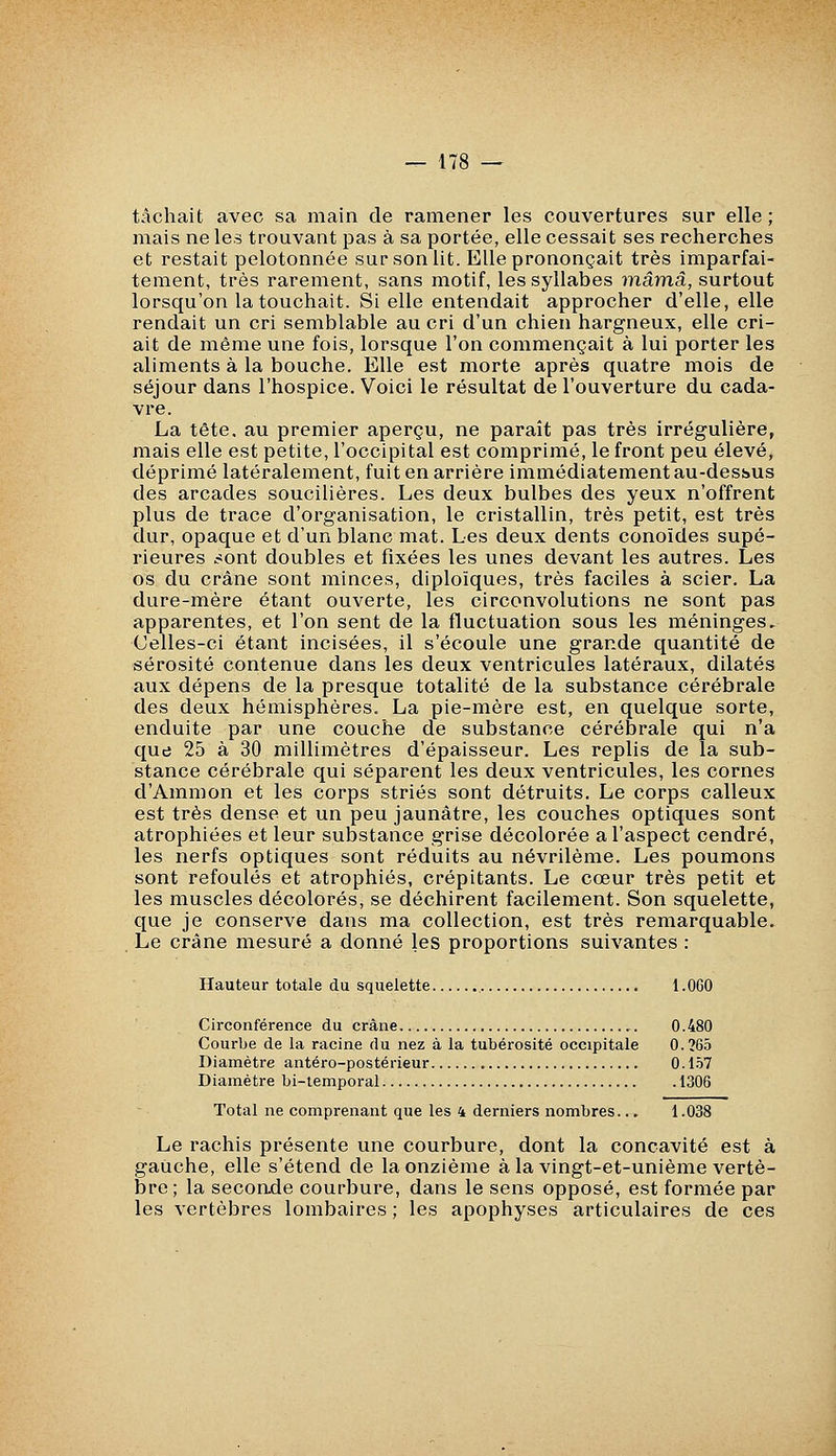 tâchait avec sa main de ramener les couvertures sur elle ; mais ne les trouvant pas à sa portée, elle cessait ses recherches et restait pelotonnée sur son lit. Elle prononçait très imparfai- tement, très rarement, sans motif, les syllabes ^nâmâ, surtout lorsqu'on la touchait. Si elle entendait approcher d'elle, elle rendait un cri semblable au cri d'un chien hargneux, elle cri- ait de même une fois, lorsque l'on commençait à lui porter les aliments à la bouche. Elle est morte après quatre mois de séjour dans l'hospice. Voici le résultat de l'ouverture du cada- vre. La tête, au premier aperçu, ne paraît pas très irrégulière, mais elle est petite, l'occipital est comprimé, le front peu élevé, déprimé latéralement, fuit en arrière immédiatement au-dessus des arcades soucilières. Les deux bulbes des yeux n'offrent plus de trace d'organisation, le cristallin, très petit, est très dur, opaque et d'un blanc mat. Les deux dents conoïdes supé- rieures .-sont doubles et fixées les unes devant les autres. Les os du crâne sont minces, diploïques, très faciles à scier. La dure-mère étant ouverte, les circonvolutions ne sont pas apparentes, et l'on sent de la fluctuation sous les méninges. Celles-ci étant incisées, il s'écoule une grande quantité de sérosité contenue dans les deux ventricules latéraux, dilatés aux dépens de la presque totalité de la substance cérébrale des deux hémisphères. La pie-mère est, en quelque sorte, enduite par une couche de substance cérébrale qui n'a que 25 à 30 millimètres d'épaisseur. Les replis de la sub- stance cérébrale qui séparent les deux ventricules, les cornes d'Ammon et les corps striés sont détruits. Le corps calleux est très dense et un peu jaunâtre, les couches optiques sont atrophiées et leur substance grise décolorée a l'aspect cendré, les nerfs optiques sont réduits au névrilème. Les poumons sont refoulés et atrophiés, crépitants. Le cœur très petit et les muscles décolorés, se déchirent facilement. Son squelette, que je conserve dans ma collection, est très remarquable. Le crâne mesuré a donné les proportions suivantes : Hauteur totale du squelette l.OGO Circonférence du crâne 0.480 Courbe de la racine du nez à la tubérosité occipitale 0.?65 Diamètre antéro-postérieur 0.157 Diamètre bi-lemporal 1306 Total ne comprenant que les 4 derniers nombres... 1.038 Le rachis présente une courbure, dont la concavité est à gauche, elle s'étend de la onzième à la vingt-et-unième vertè- bre ; la seconde courbure, dans le sens opposé, est formée par les vertèbres lombaires ; les apophyses articulaires de ces