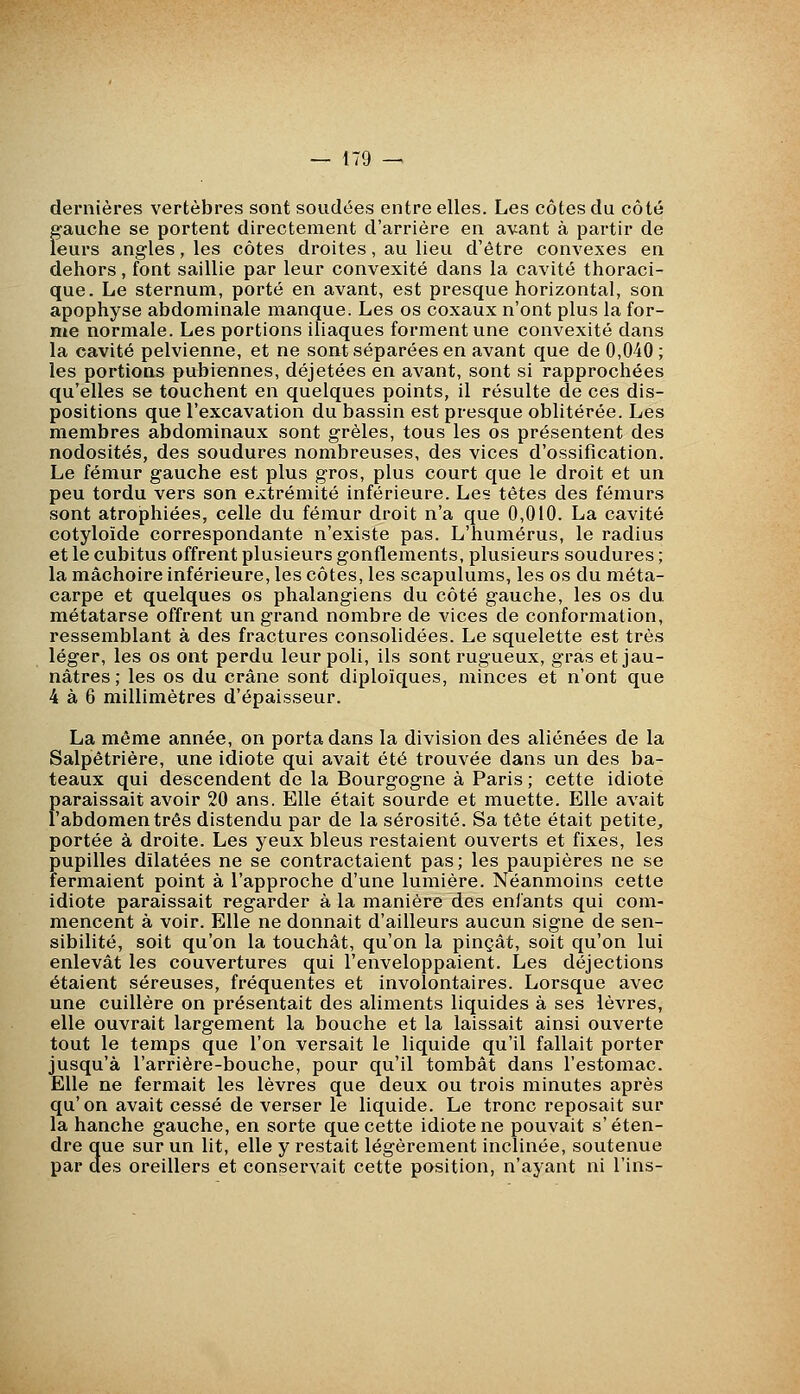 dernières vertèbres sont soudées entre elles. Les côtes du côté gauche se portent directement d'arrière en avant à partir de leurs angles, les côtes droites, au lieu d'être convexes en dehors, font saillie par leur convexité dans la cavité thoraci- que. Le sternum, porté en avant, est presque horizontal, son apophyse abdominale manque. Les os coxaux n'ont plus la for- me normale. Les portions iliaques forment une convexité dans la cavité pelvienne, et ne sont séparées en avant que de 0,040 ; les portions pubiennes, déjetées en avant, sont si rapprochées qu'elles se touchent en quelques points, il résulte de ces dis- positions que l'excavation du bassin est presque oblitérée. Les membres abdominaux sont grêles, tous les os présentent des nodosités, des soudures nombreuses, des vices d'ossification. Le fémur gauche est plus gros, plus court que le droit et un peu tordu vers son e.vtrémité inférieure. Les têtes des fémurs sont atrophiées, celle du fémur droit n'a que 0,010. La cavité cotyloïde correspondante n'existe pas. L'humérus, le radius et le cubitus offrent plusieurs gonflements, plusieurs soudures ; la mâchoire inférieure, les côtes, les scapulums, les os du méta- carpe et quelques os phalangiens du côté gauche, les os du métatarse offrent un grand nombre de vices de conformation, ressemblant à des fractures consolidées. Le squelette est très léger, les os ont perdu leur poli, ils sont rugueux, gras et jau- nâtres ; les os du crâne sont diploïques, minces et n'ont que 4 à 6 millimètres d'épaisseur. La même année, on porta dans la division des aliénées de la Salpêtrière, une idiote qui avait été trouvée dans un des ba- teaux qui descendent de la Bourgogne à Paris ; cette idiote paraissait avoir 20 ans. Elle était sourde et muette. Elle avait l'abdomen très distendu par de la sérosité. Sa tête était petite, portée à droite. Les yeux bleus restaient ouverts et fixes, les pupilles dilatées ne se contractaient pas; les paupières ne se fermaient point à l'approche d'une lumière. Néanmoins cette idiote paraissait regarder à la manière des enfants qui com- mencent à voir. Elle ne donnait d'ailleurs aucun signe de sen- sibilité, soit qu'on la touchât, qu'on la pinçât, soit qu'on lui enlevât les couvertures qui l'enveloppaient. Les déjections étaient séreuses, fréquentes et involontaires. Lorsque avec une cuillère on présentait des aliments liquides à ses lèvres, elle ouvrait largement la bouche et la laissait ainsi ouverte tout le temps que l'on versait le liquide qu'il fallait porter jusqu'à l'arrière-bouche, pour qu'il tombât dans l'estomac. Elle ne fermait les lèvres que deux ou trois minutes après qu'on avait cessé de verser le liquide. Le tronc reposait sur la hanche gauche, en sorte que cette idiote ne pouvait s'éten- dre que sur un lit, elle y restait légèrement inclinée, soutenue par des oreillers et conservait cette position, n'ayant ni Tins-