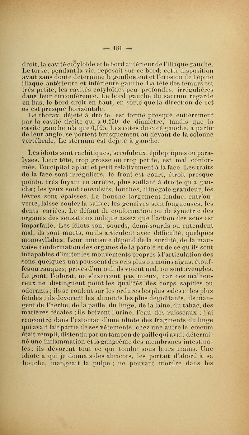 droit, la cavité colyloïde et le bord antérieur de l'iliaque gauche. Le torse, pendant la vie, reposait sur ce bord; cette disposition avait sans doute déterminé le gonflement et l'érosion de Tépine iliaque antérieure et inférieure gauche. La tôtedes fémurs est très petite, les cavités cotyloïdes peu profondes, irrégulières dans leur circonférence. Le bord gauche du sacrum regarde en bas, le bord droit en haut, en sorte c{ue la direction de cet os est presc{ue horizontale. Le thorax, déjeté à droite, est formé presc[ue entièrement par la cavité droite c{ui a 0,150 de diamètre, tandis c[ue la cavité gauche n'a C|ue 0,025. Les côtes du côté gauche, à partir de leur angle, se portent brusquement au devant de la colonne vertébrale. Le sternum est déjeté à gauche. îjes idiots sont rachitiques, scrofuleux, épileptiques ou para^- lysés. Leur tète, trop grosse ou trop petite, est mal conforr ■mée, l'occipital aplati et petit relativement à la face. Les traits de la face sont irréguliers, le front est court, étroit prescfue pointu, très fuyant en arrière, plus saillant à droite ciu'à gau- che; les yeux sont convulsifs, louches, d'inégale grandeur, les lèvres sont épaisses. La bouche largement fendue, entr'ou- verte, laisse couler la salive; leè gencives sont fongueuses, les dents cariées. Le défaut de conformation ou de symétrie des organes des sensations indicjue assez que l'action des sens est imparfaite. Les idiots sont sourds, demi-sourds ou entendent mal; ils sont muets, ou ils articulent avec difficulté, ciuelc[ues monosyllabes. Leur mutisme dépend de la surdité, de la mau- vaise conformation des organes de la parole et de ce qu'ils sont incapables d'imiter les mouvements propres à l'articulation des fions; c{uelques-uns poussent des cris plus ou moins aïgus, étouf- fésou rauciues; privés d'un oeil, ils voient mal, ou sont aveugles. Le goût, l'odorat, ne s'exercent pas mieux, car ces malheu- reux ne distinguent point les qualités des corps sapicles ou odorants ; ils se roulent sur les ordures les plus sales et les plus fétides ; ils dévorent les aliments les plus dégoûtants, ils man- gent de l'herbe, de la paille, du linge, de la laine, du tabac, des matières fécales ; ils boivent l'urine, l'eau des ruisseaux ; j'ai rencontré dans Testomac d'une idiote des fragments du linge qui avait fait partie de ses vêtements, chez une autre le cœcum était rempli, distendu par un tampon de paille cpn avait détermi- né une inflammation etlagangrème des membranes intestina- les; ils dévorent tout ce cfui tombe sous leurs n:!ains. Une idiote à qui je donnais des abricots, les portait d'abord à sa bouche, mangeait la pulpe ; ne pouvant reordre dans les