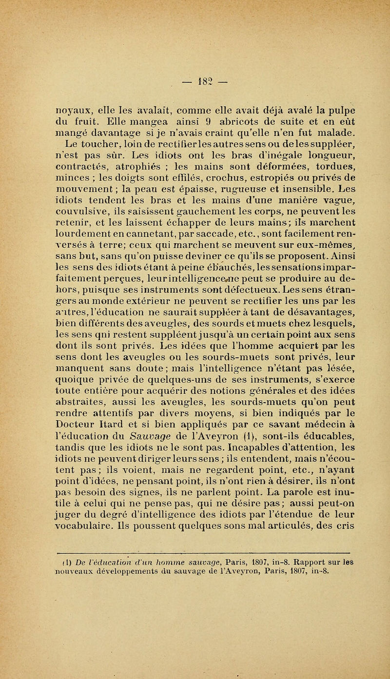 noyaux, elle les avalait, comme elle avait déjà avalé la pulpe du fruit. Elle mangea ainsi 9 abricots de suite et en eût mangé davantage si je n'avais craint qu'elle n'en fut malade. Le toucher, loin de rectifier les autres sens ou delessuppléer, n'est pas sur. Les idiots ont les bras d'inégale longueur, contractés, atrophiés ; les mains sont déformées, tordues, minces ; les doigts sont effilés, crochus, estropiés ou privés de mouvement ; la peau est épaisse, rugueuse et insensible. Les idiots tendent les bras et les mains d'une manière vague, couvulsive, ils saisissent gauchement les corps, ne peuvent les retenir, et les laissent échapper de leurs mains; ils marchent lourdement en cannetant, par saccade, etc., sont facilement ren- versés à terre; ceux qui marchent se meuvent sur eux-mêmes^ sans but, sans qu'on puisse deviner ce qu'ils se proposent. Ainsi les sens des idiots étant à peine ébauchés, les sensations impar- faitement perçues, leurintelligencewnepeut se produire au de- hors, puisque ses instruments sont défectueux. Les sens étran- gers au monde extérieur ne peuvent se rectifier les uns par les autres, l'éducation ne saurait suppléer à tant de désavantages, bien différents des aveugles, des sourds et muets chez lesquels, les sens qni restent suppléent jusqu'à un certain point aux sens dont ils sont privés. Les idées que l'homme acquiert par les sens dont les aveugles ou les sourds-muets sont privés, leur manquent sans doute ; mais l'intelligence n'étant pas lésée, quoique privée de quelques-uns de ses instruments, s'exerce toute entière pour acquérir des notions générales et des idées abstraites, aussi les aveugles, les sourds-muets qu'on peut rendre attentifs par divers moyens, si bien indiqués par le Docteur Itard et si bien appliqués par ce savant médecin à l'éducation du Sauvage de l'Aveyron (1), sont-ils éducables, tandis que les idiots ne le sont pas. Incapables d'attention, les idiots ne peuvent diriger leurs sens; ils entendent, mais n'écou- tent pas; ils voient, mais ne regardent point, etc., n'ayant point d'idées, ne pensant point, ils n'ont rien à désirer, ils n'ont pas besoin des signes, ils ne parlent point. La parole est inu- tile à celui qui ne pense pas, qui ne désire pas; aussi peut-on juger du degré d'intelligence des idiots par l'étendue de leur vocabulaire. Ils poussent quelques sons mal articulés, des cris (1) De l'éducation d'un homme sauvage, Paris, 1807, in-8. Rapport sur les nouveaux développements du sauvage de l'Aveyron, Paris, 1807, in~8.