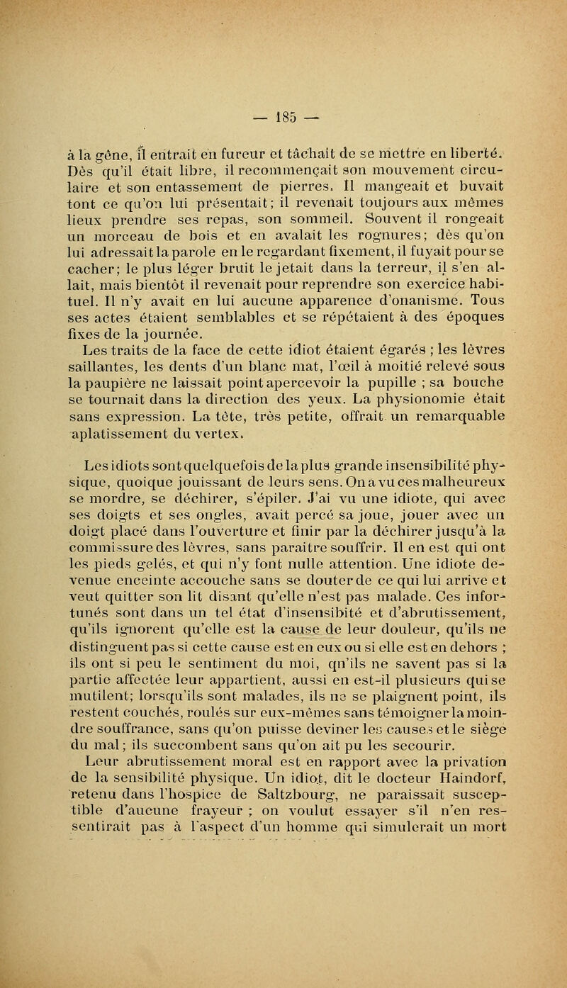 à la gêne, fl entrait en fureur et tâchait de se mettre en liberté. Dès qu'il était libre, il recommençait son mouvement circu- laire et son entassement de pierres. Il mangeait et buvait tont ce qu'on lui présentait; il revenait toujours aux mêmes lieux prendre ses repas, son sommeil. Souvent il rongeait un morceau de bois et en avalait les rognures; dès qu'on lui adressait la parole en le regardant fixement, il fuyait pour se cacher; le plus lég'er bruit le jetait dans la terreur, il s'en al- lait, mais bientôt il revenait pour reprendre son exercice habi- tuel. Il n'y avait en lui aucune apparence d'onanisme. Tous ses actes étaient sembltibles et se répétaient à des époques fixes de la journée. Les traits de la face de cette idiot étaient égarés ; les lèvres saillantes, les dents d'un blanc mat, l'œil à moitié relevé sous la paupière ne laissait point apercevoir la pupille ; sa bouche se tournait dans la direction des yeux. La physionomie était sans expression. La tête, très petite, offrait un remarquable aplatissement duvertex. Les idiots sont quelquefois de la plus grande insensibilité phy- sique, quoique jouissant de leurs sens. On a vu ces malheureux se mordre, se déchirer, s'épiler. J'ai vu une idiote, qui avec ses doig'ts et ses ong*les, avait percé sa joue, jouer avec un doigt placé dans l'ouverture et finir par la déchirer jusqu'à la commissure des lèvres, sans paraitre souffrir. Il en est qui ont les pieds gelés, et qui n'y font nulle attention. Une idiote de- venue enceinte accouche sans se douter de ce qui lui arrive et veut quitter son lit disant qu'elle n'est pas malade. Ces infor- tunés sont dans un tel état d'insensibité et d'abrutissement, qu'ils ignorent qu'elle est la cause de leur douleur, qu'ils ne distinguent pas si cette cause est en eux ou si elle est en dehors ; ils ont si peu le sentiment du moi, qu'ils ne savent pas si la partie affectée leur appartient, aussi en est-il plusieurs qui se inutilent; lorsqu'ils sont malades, ils ne se plaignent point, ils restent couchés, roulés sur eux-mêmes sans témoigner la moin- dre souffrance, sans qu'on puisse devineriez causes et le siège du mal ; ils succombent sans qu'on ait pu les secourir. Leur abrutissement moral est en rapport avec la privation do la sensibilité physique. Un idio.t, dit le docteur Haindorf, retenu dans l'hospice de Saltzbourg, ne paraissait suscep- tible d'aucune frayeur ; on voulut essayer s'il n'en res- sentirait pas à l'aspect d'un homme qui simulerait un mort