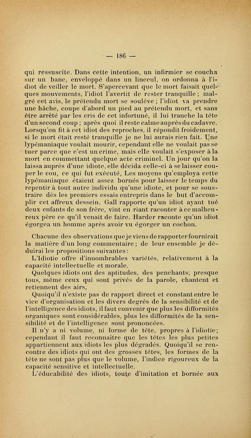 qui ressuscite. Dans celte intention, un infirmier se coucha sur un banc, enveloppé dans un linceul, on ordonna à l'i- diot de veiller le mort. S'apercevant que le mort faisait quel-- ques mouvements, l'idiot l'avertit de rester tranquille ; mal- gré cet avis, le prétendu mort se soulève ; l'idiot va prendre une hache, coupe d'abord un pied au prétendu mort, et sans être arrêté par les cris de cet infortuné^ il lui tranche la tête d'un second coup; après quoi il reste calme auprès du cadavre. Lorsqu'on fit à cet idiot des reproches, il répondit froidement^ si le mort était resté tranquille je ne lui aurais rien fait. l|ne lypémaniaque voulait mourir, cependant elle ne voulait pas se tuer parce que c'est un crime, mais elle voulait s'exposer à la mort en commettant quelque acte criminel. Un jour qu'on la laissa auprès d'une idiote, elle décida celle-ci à se laisser cou- per le cou, ce qui fut exécuté, Les moyens qu'employa cette lypémaniaque étaient assez bornés pour laisser le temps du repentira tout autre individu qu'une idiote, et pour se sous- traire dès les premiers essais entrepris dans le but d'accom- plir cet affreux dessein. Gall rapporte qu'un idiot ayant tué deux enfants de son frère, vint en riant raconter à ce malheu- reux père ce qu'il venait de faire. Harder raconte qu'un idiot égorgea un homme après avoir vu égorger un cochon. Chacune des observations queje viens de rapporter fournirait la matière d'un long commentaire ; de leur ensemble je dé- duirai les propositions suivantes : L'Idiotie offre d'innombrables variétés, relativement à la capacité intellectuelle et morale. Quelques idiots ont des aptitudes, des penchants; presque tous, même ceux qui sont privés de la parole, chantent et retiennent des airs. Quoiqu'il n'existe pas de rapport direct et constant entre le vice d'organisation et les divers degrés de la sensibilité et de l'intelligence des idiots, il faut convenir que plus les difformités organiques sont considérables, plus les difformités de la sen- sibilité et de l'intelligence sont prononcées. Il n'y a ni volume, ni forme de tête, propres à l'idiotie; cependant il faut reconnaître que les têtes les plus petites appartiennent aux idiots les plus dégradés. Quoiqu'il se ren- contre des idiots qui ont des grosses têtes, les formes de la tête ne sont pas plus que le volume, l'indice rigoureux de la capacité sensitive et intellectuelle. L'éducabilité des idiots, toute d'imitation et bornée aux